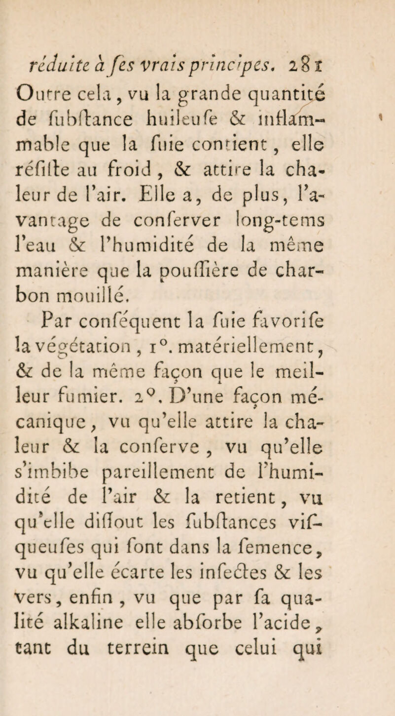 Outre cela , vu la grande quantité de fu bilan ce huileufe & inflam¬ mable que la fuie confient, elle réfille au froid , & attire la cha¬ leur de l’air. Elle a, de plus, l'a¬ vantage de conferver long-tems l’eau & l’humidité de la même manière que la pouflière de char¬ bon mouillé. Par conféquent la fuie favorife la végétation , i°. matériellement, & de la même Eicon que le meil¬ leur fumier. 20. D’une façon mé- > canique, vu qu’elle attire la cha¬ leur & la conferve , vu qu’elle s’imbibe pareillement de l’humi¬ dité de l’air & la retient, vu qu’elle diflout les fubflances vif- queufes qui font dans la femence, vu qu’elle écarte les infeéles & les vers, enfin , vu que par fa qua¬ lité alkaline elle abforbe l’acide, tant du terrein que celui qui