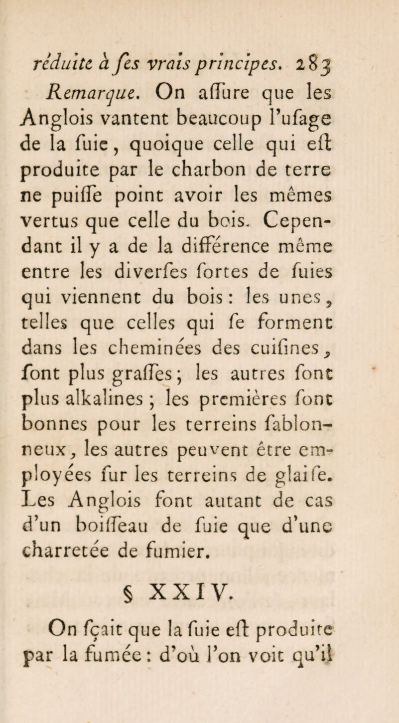 Remarque. On afTure que les Anglois vantent beaucoup l’ufage de la fuie, quoique celle qui eft produite par le charbon de terre ne puifle point avoir les mêmes vertus que celle du bois- Cepen¬ dant il y a de la différence même entre les diverfes fortes de fuies qui viennent du bois: les unes, telles que celles qui fe forment dans les cheminées des cuifines, font plus grades; les autres font plus alkalines ; les premières font bonnes pour les terreins fablon- neux, les autres peuvent être em¬ ployées fur les terreins de glaife. Les Anglois font autant de cas d’un boifleau de fuie que d’une charretée de fumier. § XXIV. On fçait que la fuie eft produite par la fumée : d’où l’on voit qu’il