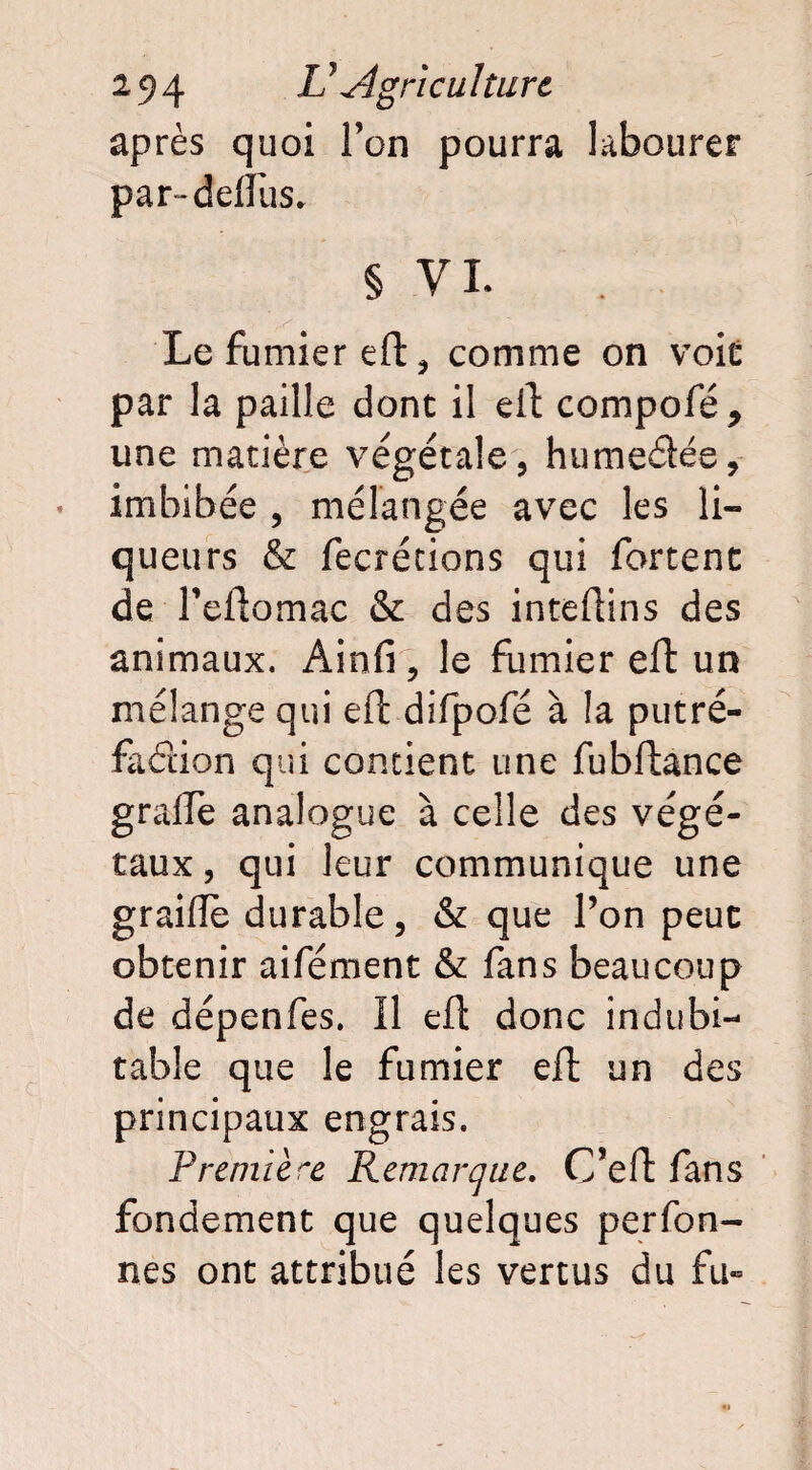 après quoi l’on pourra labourer par~deflus. § VI. Le fumier eft, comme on voir par la paille dont il eiL compofé * une matière végétale, humeâée, imbibée , mélangée avec les li¬ queurs & fecrétions qui forcent de l’eftomac & des inteftins des animaux. Ainfi, le fumier eft un mélange qui eft difpofé à la putré¬ faction qui concient une fubftance gralfe analogue à celle des végé¬ taux , qui leur communique une graille durable, & que l’on peut obtenir aifément & fans beaucoup de dépenfes. Il eft donc indubi¬ table que le fumier eft un des principaux engrais. Première Remarque. C’eft fans fondement que quelques per Ton¬ nes ont attribué les vertus du fu»