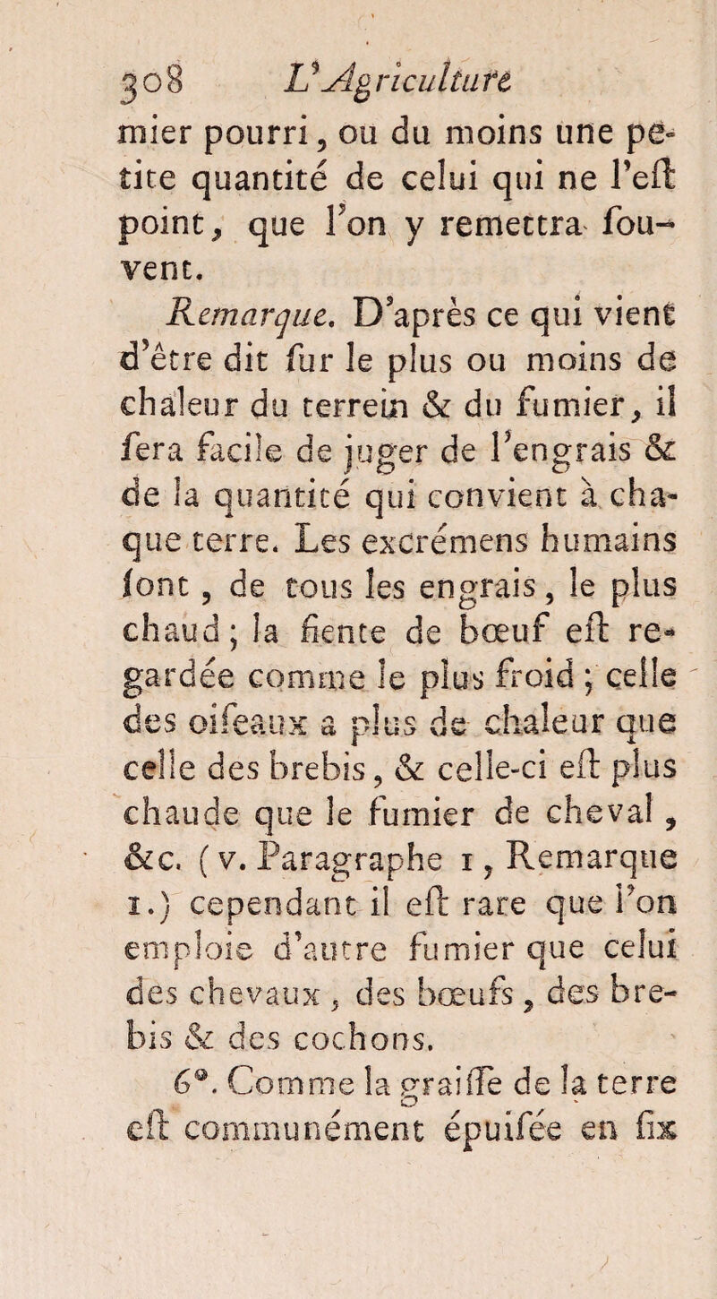 mier pourri, ou du moins une pe¬ tite quantité de celui qui ne Peft point, que Ton y remettra fou- vent. Remarque. D’après ce qui vient d’être dit fur le plus ou moins de chaleur du terrein & du fumier, il fera facile de juger de Pengrais & de la quantité qui convient à cha¬ que terre. Les excrémens humains font, de tous les engrais, le plus chaud; la fiente de bœuf eft re¬ gardée comme le plus froid ; celle des oifeaux a plus de chaleur que celle des brebis, & celle-ci eft plus chaude que le fumier de cheval , &c. ( v. Paragraphe i, Remarque i.) cependant il eft rare que bon emploie d’autre fumier que celui des chevaux , des bœufs, des bre¬ bis & des cochons. 6®. Comme la praiffe de îa terre O eft communément épuifée en üx