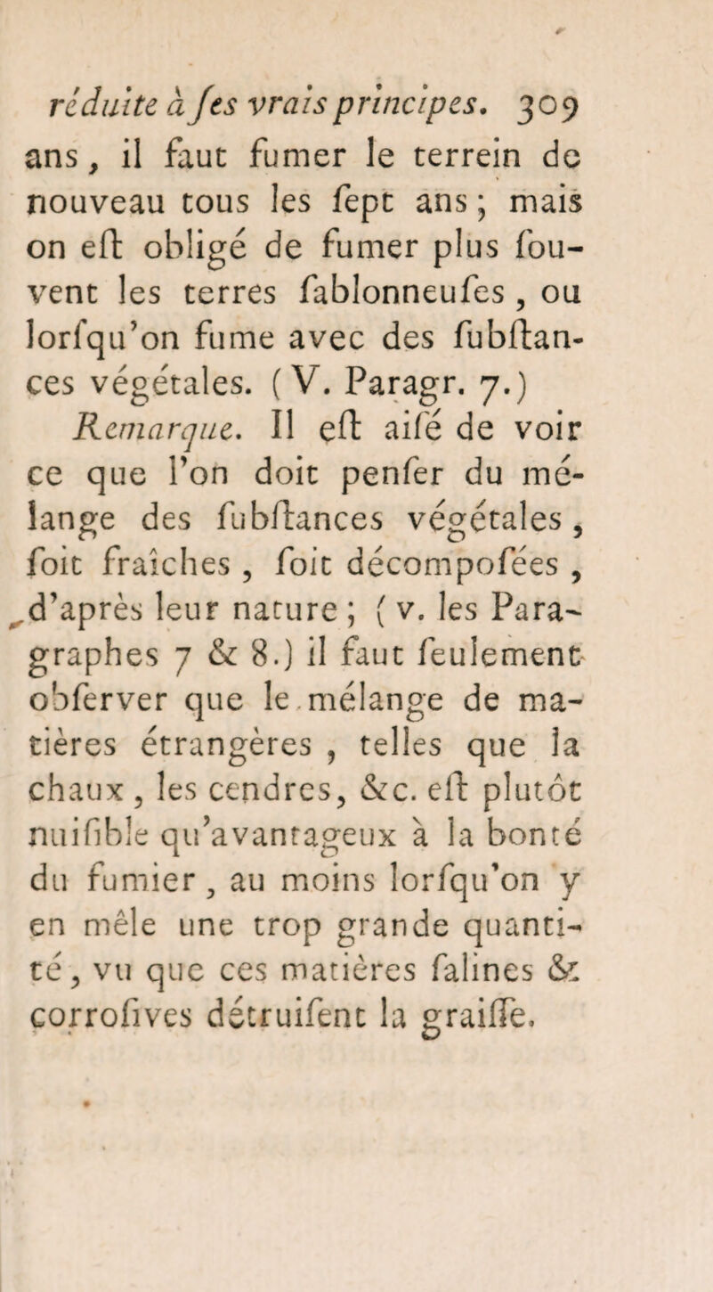 ans, il faut fumer le terrein de nouveau tous les fept ans ; mais on eft obligé de fumer plus fou- vent les terres fablonneufes , ou lorsqu’on fume avec des fubftan- ces végétales. (V. Paragr. 7.) Remarque. Il eft aifé de voir ce que Ton doit penfer du mé¬ lange des fubftances végétales , foit fraîches , foit décompofées , .d’après leur nature ; ( v. les Para¬ graphes 7 & 8.) il faut feulement obferver que le. mélange de ma¬ tières étrangères , telles que la chaux , les cendres, &c. eft plutôt nuifible qu’avantageux à la bonté du fumier, au moins lorfqu’on y en mêle une trop grande quanti¬ té, vu que ces matières falines & corrofives détruifent la graiiTe.