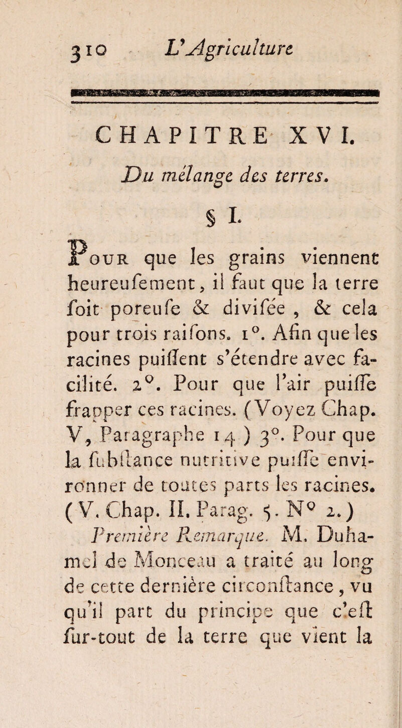 CHAPITRE XVI. Du mélange des terres. § L Pour que les grains viennent heureufement > il faut que la terre foit poreufe & divifée , & cela pour trois raifons» i°. Afin que les racines puiiîent s’étendre avec fa» cilité. 20. Pour que l’air puiffe frapper ces racines. (Voyez Chap. V, Paragraphe 14)3°. Pour que la fu b fiance nutritive puiffe envi¬ ronner de toutes parts les racines. (V. Chap. IL Parag. NQ 2.) ]} rem i è re R cm a rq 11 e. M, Duha¬ mel de Monceau a traité au long O de cette dernière circonftance , vu qu'il part du principe que c’eft fur-tout de la terre que vient la