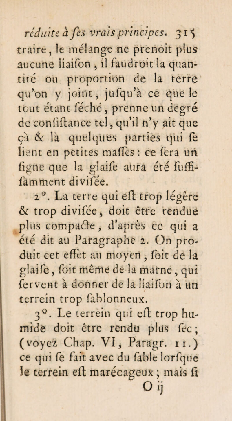 traire, le mélange ne prenoit plus aucune liaifon , il faudroit la quan¬ tité ou proportion de la terre qu’on y joint, jufqu’à ce que le tout étant léché, prenne un degré de confiftance tel, qu’il n’y ait que ça & là quelques parties qui fe lient en petites mafTes : ce fera un figne que la glaife aura été fuffi- famment divifee. 2°. La terre qui eft trop légère & trop divifée, doit être rendue plus compaéte, d'après ce qui a été dit au Paragraphe 2. On pro¬ duit cet effet au moyen, foit de la glaifc, foit même de la marne, qui fervent à donner de la liaifon à un / terrein trop fahlonneux. 30. Le terrein qui efl trop hu¬ mide doit être rendu plus fec ; (voyefc Chap. VI i Paragr. 11.) ce qui fe fait avec du fable lorfque le terrein efl marécageux ; mais fi