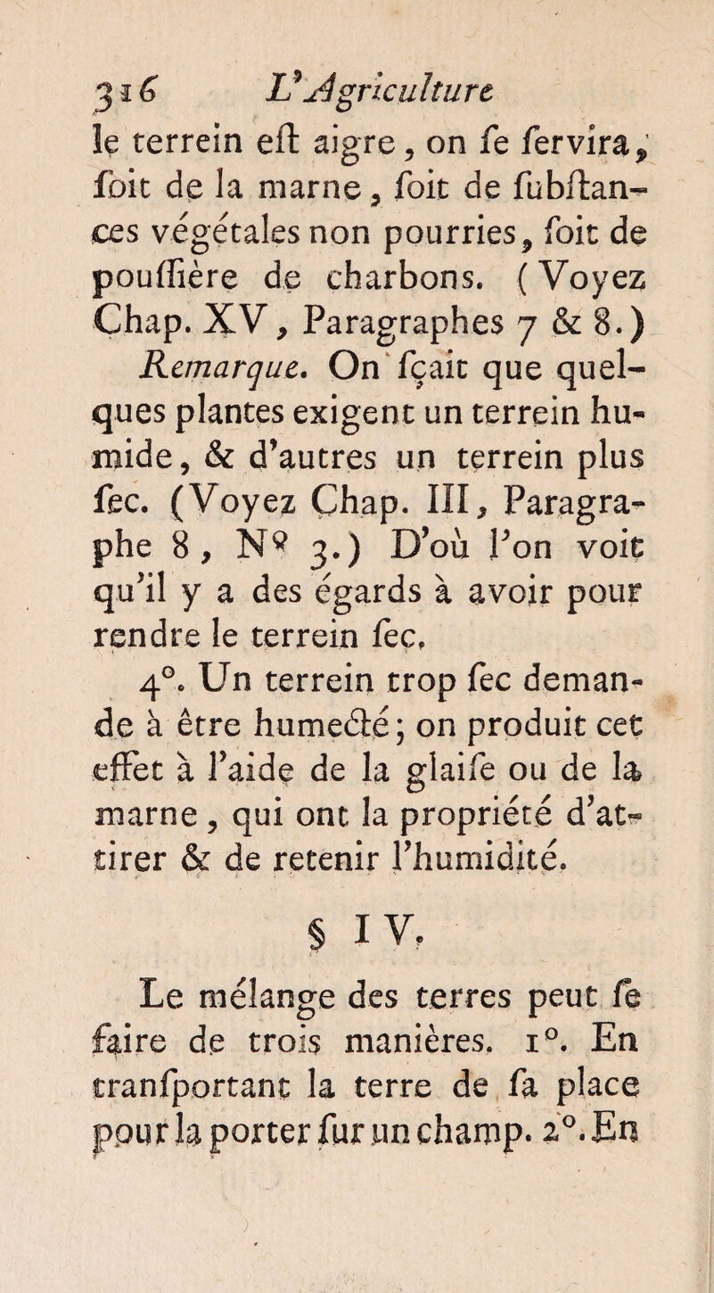 le terrein eft aigre, on fe fer vira, foie de la marne, foit de fubftan- ces végétales non pourries , foie de pouffière de charbons. (Voyez Chap. XV, Paragraphes 7 & 8.) Remarque, On fçait que quel¬ ques plantes exigent un terrein hu¬ mide, & d’autres un terrein plus fec. (Voyez Chap. III, Paragra¬ phe 8, N s 3.) D’où Pon voit qu’il y a des égards à avoir pour rendre le terrein fec, 4°. Un terrein trop fec deman¬ de à être humeété; on produit cet effet à l’aide de la glaife ou de la marne , qui ont la propriété d’at« tirer & de retenir l’humidité. i - ' v § IV, Le mélange des terres peut fe faire de trois manières. i°. En cranfportanc la terre de fa place jppu r la porter fur un champ. 20. En )