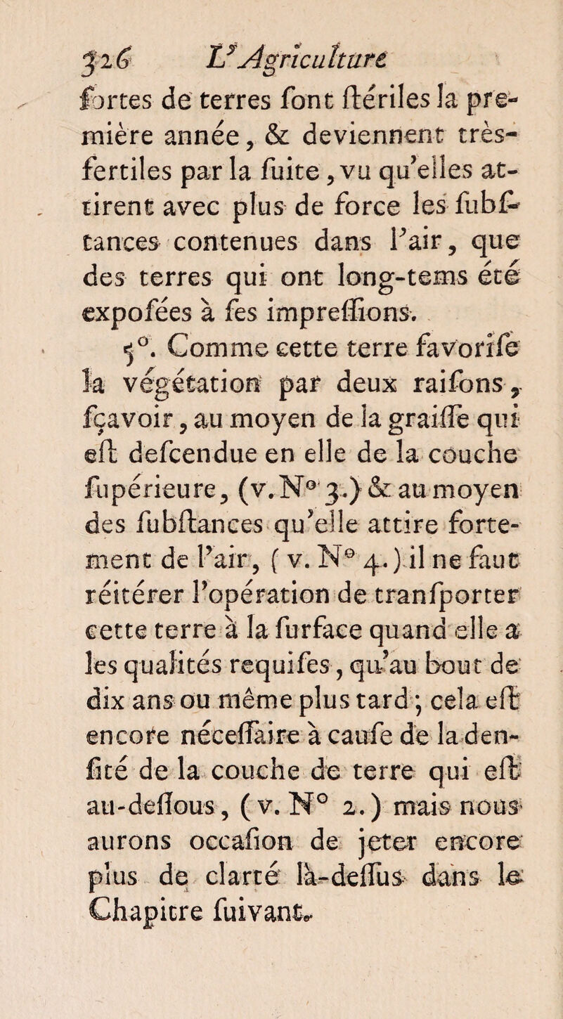 fortes de terres font flériles la pre¬ mière année, & deviennent très- fertiles par la fuite ,va qu’elles at¬ tirent avec plus de force les fubf- tances contenues dans Pair, que des terres qui ont long-tems été expofées à fes imprdîions. <j°. Comme cette terre favorife la végétation par deux raifons, fçavoir, au moyen de la graiife qui efl defcendue en elle de la couche fupérieure, (v.N° 3.) & au moyen des fubftances qu’elle attire forte¬ ment de Pair , ( v. N° 4.) il ne faut réitérer Popération de tranfporter cette terre à la furfaee quand elle a les qualités requifes, qu’au bout de dix ans ou même plus tard ; cela elî encore néceffaire à caiife de la den- fité de la couche de terre qui efl ati-deflous, (v. M° 2.) mais nous aurons occafion de jeter encore plus de clarté la-delfus dans le Chapitre fuivant*.