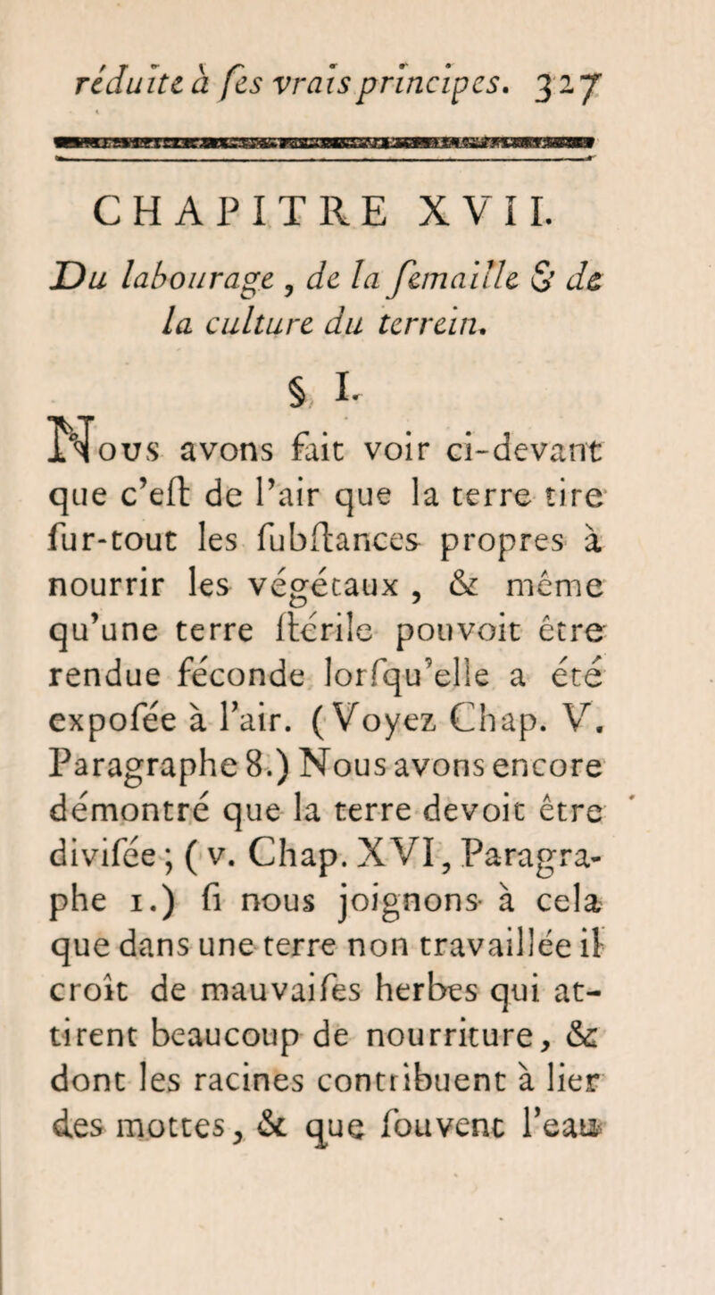 CHAPITRE XVII. Du labourage , de la femaille & de, la culture du terrein. § L Nous avons fait voir ci-devant que c’eft de Pair que la terre tire fur-tout les fu b fiances propres à nourrir les végétaux , & même qu’une terre ftcrile pouvoit être rendue féconde lorfqu’elle a été expofée à Pair. (Voyez Chap. V. Paragraphe 8.) Nous avons encore démontré que la terre devoit être divifée ; ( v. Chap. XVI, Paragra¬ phe 1.) fi nous joignons à cela que dans une terre non travaillée il croît de mauvaifes herbes qui at¬ tirent beaucoup de nourriture, & dont les racines contribuent à lier des mottes, &. que fou vent Pea m