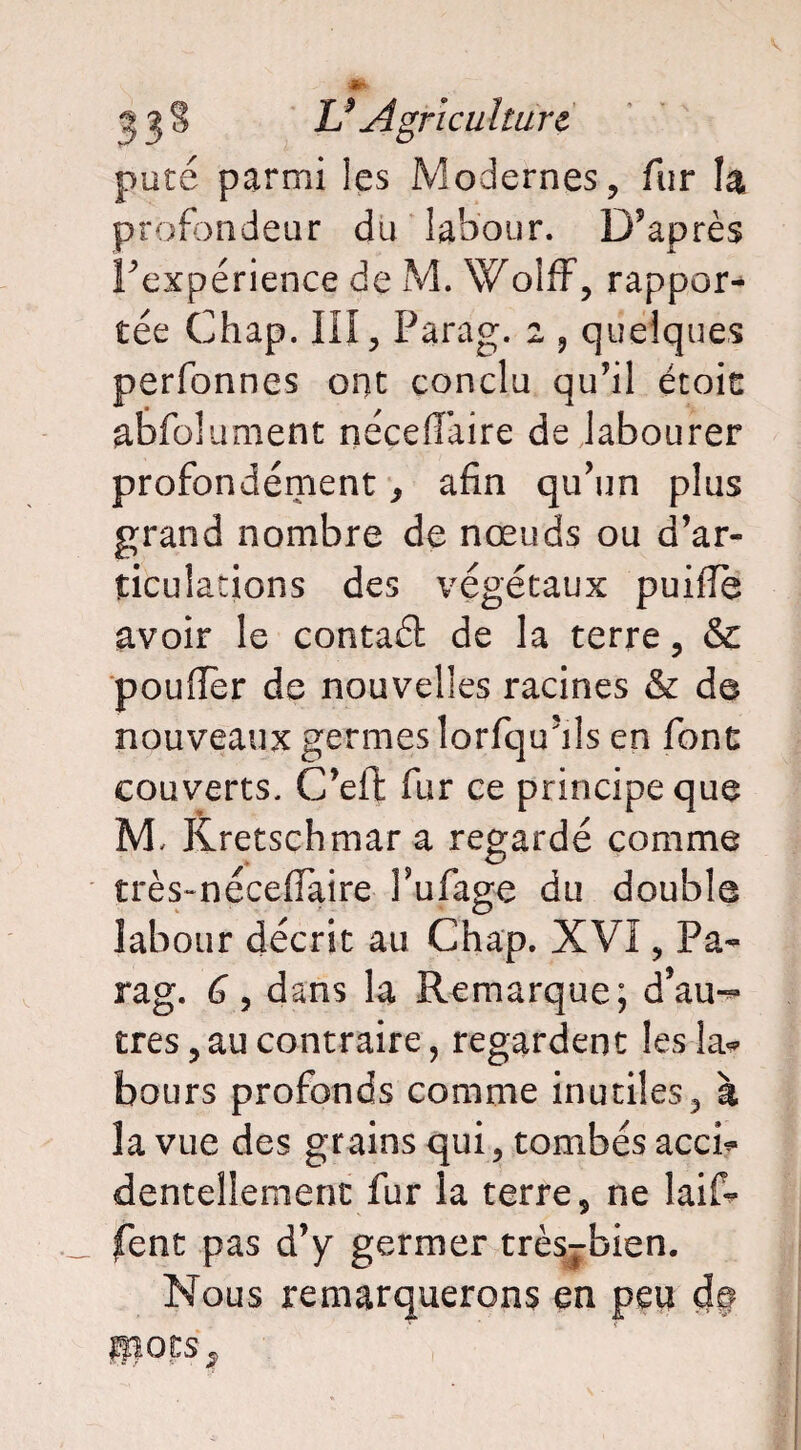 pute parmi les Modernes, fur la profondeur du labour. D’après inexpérience de M. Woîff, rappor¬ tée Chap. III, Parag. 2 , quelques perfonnes ont conclu qu’il étoic abfolument néceflaire de labourer profondément, afin qu’un plus grand nombre de nœuds ou d’ar¬ ticulations des végétaux puiffe avoir le contaél de la terre, & pouffer de nouvelles racines & de nouveaux germes lorfqu’ils en font couverts. C’eft fur ce principe que M, Kretschmar a regardé comme très-néceffaire l’ufage du double labour décrit au Chap. XVI, Pa¬ rag. G, dans la Remarque; d’au-*- très, au contraire, regardent les la* bours profonds comme inutiles, à la vue des grains qui, tombés acci¬ dentellement fur la terre, ne laif- fent pas d’y germer très^bien. Nous remarquerons en peu cb *