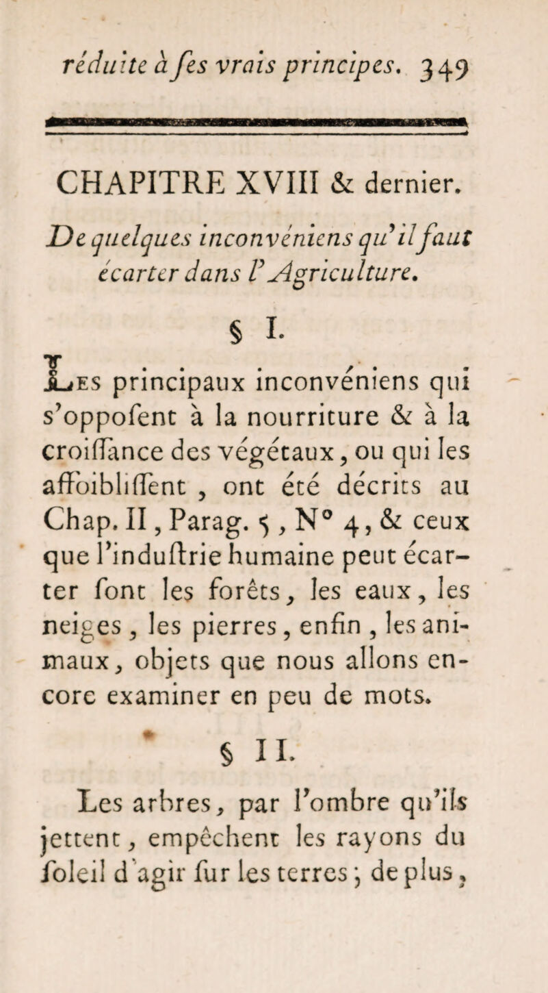 CHAPITRE XVIII & dernier. De quelques inconveniens qu ilfaut écarter dans V Agriculture. § I. juES principaux inconveniens qui s’oppofent à la nourriture & à la croifîance des végétaux, ou qui les afFoibliffent , ont été décrits au Chap. II, Parag. 5 , N° 4, & ceux que Pinduftrie humaine peut écar¬ ter font les forêts, les eaux, les neiges , les pierres, enfin , les ani¬ maux, objets que nous allons en¬ core examiner en peu de mots* § II. Les arbres, par Pombre qu’ils jettent, empêchent les rayons du foleil d agir fur les terres j de plus ?