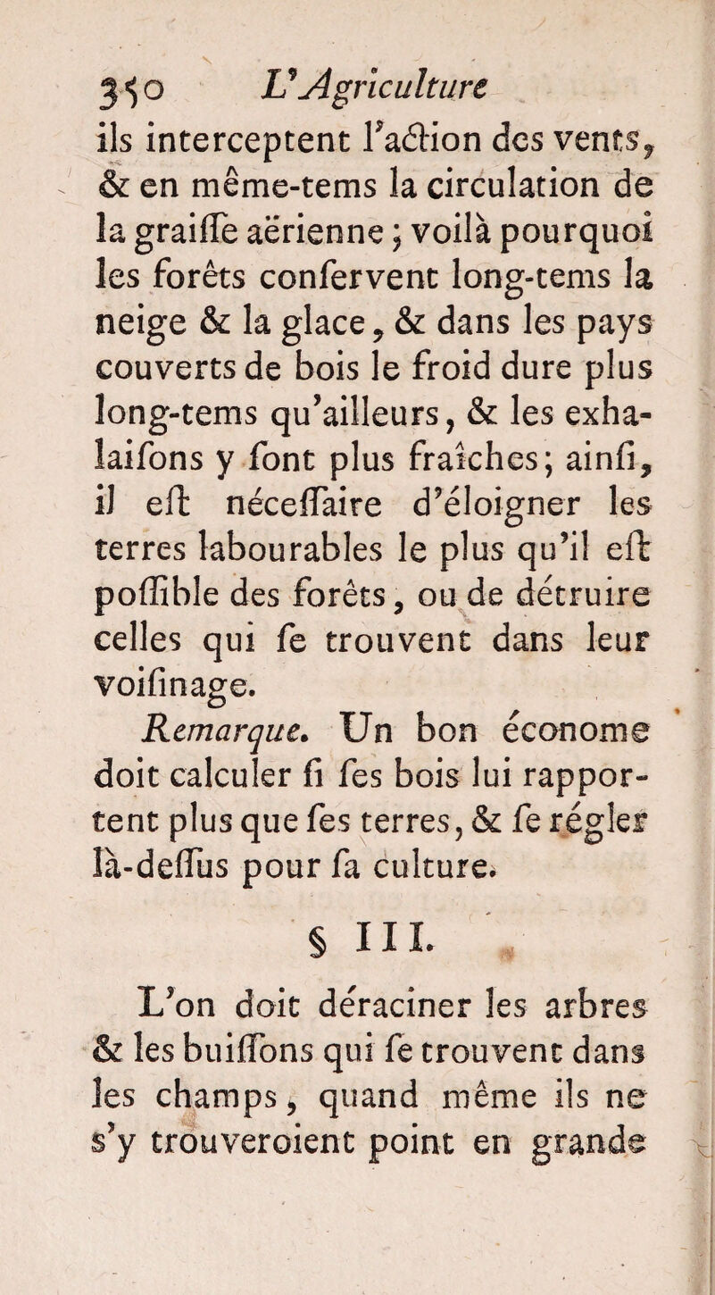 ils interceptent l’aétion des vents, & en même-tems la circulation de la graifie aerienne ; voilà pourquoi les forêts confervent long-tems la neige & la glace, & dans les pays couverts de bois le froid dure plus long-tems qu’ailleurs, & les exha- laifons y font plus fraîches; ainfi, il eft néceflTaire d’éloigner les terres labourables le plus qu’il eft poffible des forêts, ou de détruire celles qui fe trouvent dans leur voifinage. Remarque. Un bon économe doit calculer fi fes bois lui rappor¬ tent plus que fes terres, & fe régler là-defîus pour fa culture* § III. L’on doit déraciner les arbres & les builTons qui fe trouvent dans les champs, quand même ils ne s’y trouveroient point en grande