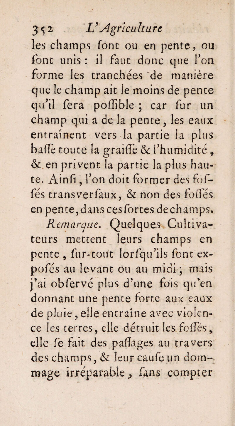 les champs font ou en pente, ou font unis : il faut donc que Ton forme les tranchées de manière que le champ ait le moins de pente qu’il fera poffible ; car fur un champ qui a de la pente, les eaux entraînent vers la partie la plus baffe toute la graiffe & fhumidité , & en privent la partie la plus hau¬ te. Ainfî, Ton doit former des fof- fés transverfaux, & non des foffés en pente,dans cesfortes dechamps. Remarque. Quelques Cultiva» teurs mettent leurs champs en pente , fur-tout lorfqu’ils font ex- pofés au levant ou au midi * mais j’ai obfervé plus d’une fois qifen donnant une pente forte aux eaux de pluie, elle entraîne avec violen¬ ce les terres, elle détruit les foffés, elle fe fait des pafTages au travers des champs, & leur caufe un dom¬ mage irréparable, fans compter