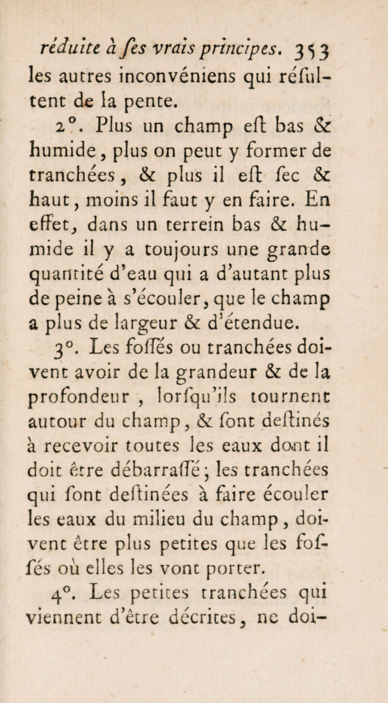 les autres inconvémens qui réful- tent de la pente. 20. Plus un champ eft bas & humide, plus on peut y former de tranchées , & plus il eft fec & haut, moins il faut y en faire. En effet, dans un terrein bas & hu¬ mide il y a toujours une grande quantité d’eau qui a d’autant plus de peine à s’écouler, que le champ a plus de largeur & d’étendue. 30. Les foffes ou tranchées doi¬ vent avoir de la grandeur & de la profondeur , lorfqu’üs tournent autour du champ, & font deftinés à recevoir toutes les eaux dont il doit être débarraffe; les tranchées qui font deftinées à faire écouler les eaux du milieu du champ, doi¬ vent être plus petites que les fof- fés où elles les vont porter. 40. Les petites tranchées qui viennent d’être décrites, ne doi-