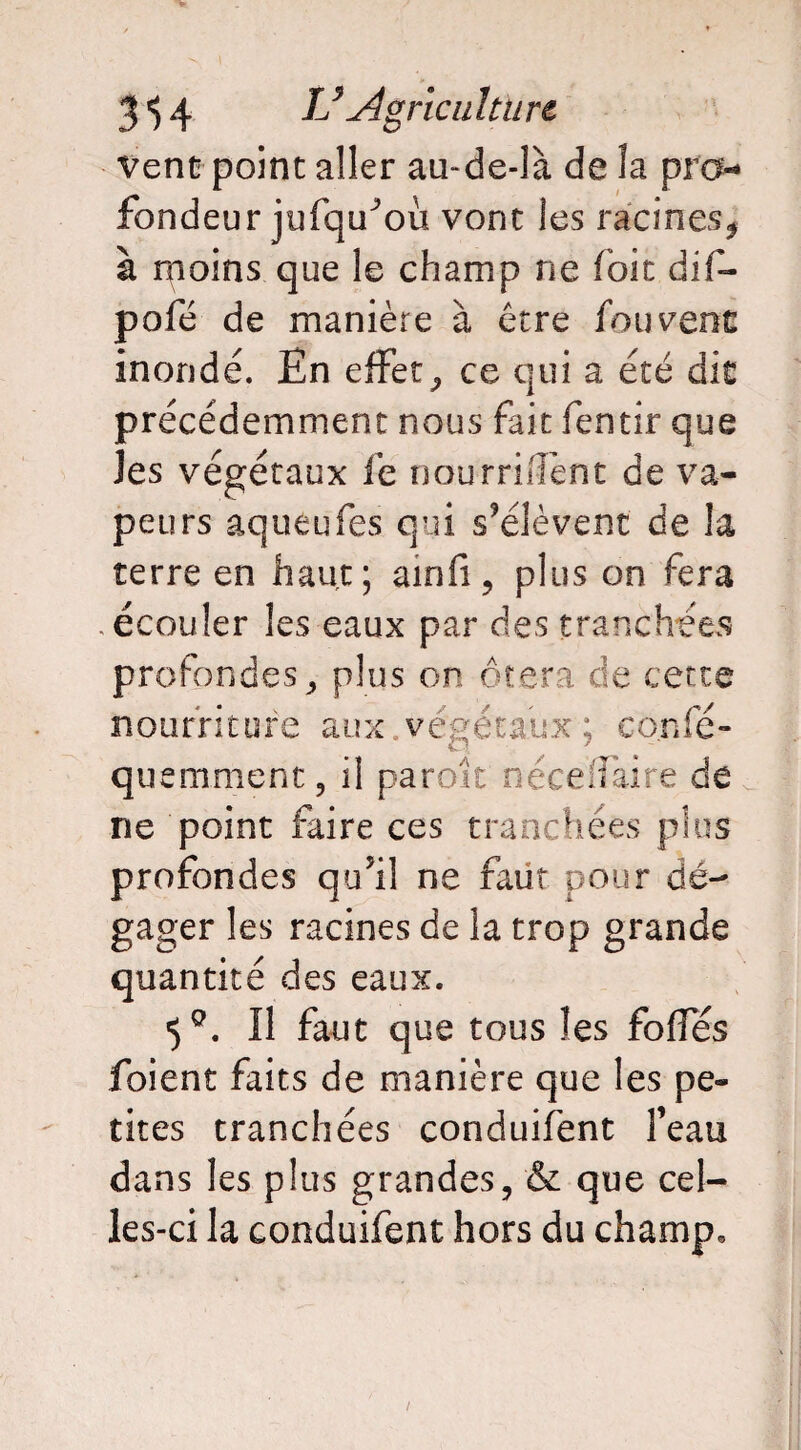 vent point aller au-de-là de îa pro¬ fondeur jufqu^ou vont les racines* à nioins que le champ ne foie dif- pofé de manière à être fou vent inondé. En effet* ce qui a été dit précédemment nous fait fentir que les végétaux iè nourrirent de va¬ peurs aqueufes qui s’élèvent de la terre en haut; ainfi* plus on fera .écouler les eaux par des tranchées profondes* plus on ôtera de cette nourriture aux,végétaux ; co.nfé- quemment, il parok nécefîaire de ne point faire ces tranchées plus profondes qu’il ne faut pour dé¬ gager les racines de la trop grande quantité des eaux. 5°. Il faut que tous les foffés foient faits de manière que les pe¬ tites tranchées conduifent feau dans les plus grandes* & que cel¬ les-ci la conduifent hors du champ.