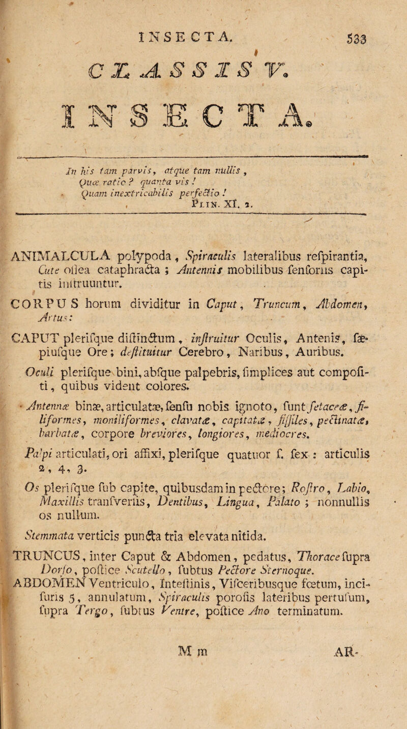 /•* C X 5 1S V,. /tt foV tctm parvis, atque tam niiliis , raf/c ? quanta vis ! Quam inextricabilis perfectio ! , Pl.IN. Xl. 2. ANIMALCIjLA polypoda , Spiraculis lateralibus refpirantia, Cttirtf oilea cataphrada ; Antennis mobilibus fenforus capi¬ tis instruuntur. CORPUS horum dividitur in Caput, Truncum, Abdomen, Artus: CAPUT plerifq.ue diftindum, injlruitur Oculis, Anteni?, fat* piufque Ore; deftituitur Cerebro, Naribus, Auribus. plerifque bini,abfque palpebris, fimplices aut compcfi- ti, quibus vident eoiores. ■Antenna? binae, articulatae» fbnfu nobis ignoto, (unt fetace#, fi¬ liformes 7 moniliformes, elavat &, capitata, fiijiles, peilinatcs, barbati£, corpore breviores, longiores, mediocres. Pa'pi articulati, ori affixi, plerifque quatuor f. fex: articulis 2 , 4* 3* Os plerifque fub capite, quibusdam in pedore; R.ojlro, Labio,, Maxillis tranfverlis, Dentibus, Lingua, Palato ; nonnullis os nullum. Stemmata verticis punda tria elevata nitida. TRUNCUS, inter Caput & Abdomen, pedatus. Thoracefupra Dorjo, poftice Scutella , fubtus Pectore Sternoque. ABDOMEN Ventriculo, Xntellinis, Vifceribusque fcetum, inci- furis 5* annulatum, Spiraculis porolis lateribus pertufum, fupra Tergo, fubtus Venire, pollicebo terminatum. AR* M m