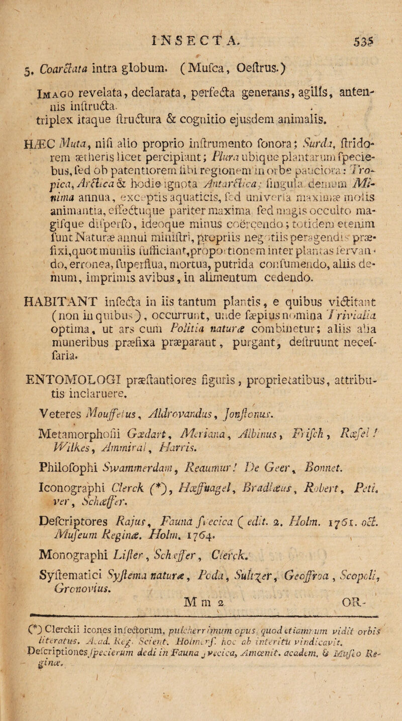 5, Coarelata intra globum. (Mufea, Oeftrus,) Imago revelata, declarata, perfeda generans, agilis, anten¬ nis inftruda. triplex itaque firudura & cognitio ejusdem animalis. / v i ILEC Muta, nili alio proprio inflrumento fonora; Surda, flrido- rem aetheris licet percipiant; Plura ubique plantarumfpecie- bus,fedoh patentioremlihiregionemmorbe pauciora: 7ro- pica, Arttica& hodie ignota Antar Plica • lingula;demum 'Mi¬ nima annua, exceptis aquaticis, fed uni ver ia maxima molis animantia, effeduque pariter maxima fed magis occulto ma- gifque difperfo, idsoque minus coSrcbnda; totidem etemm funt Naturae annui mintflri, propriis negotiis peragendo; prae¬ fixi,quot mu niis fufficiant,proportionem inter plantas iervan- do, erronea, fuperflua, mortua, putrida confumendo, aliis de¬ mum, imprimis avibus, in alimentum cedendo. HABITANT infeda in iis tantum plantis, e quibus viditant (non in quibus), occurrunt, unde faepius nomina Trivialia optima, ut ars cum Politia natura combinetur; aliis alia muneribus praefixa praeparant, purgant, deltruunt necel- faria. ENTOMOLOGX prseftantiores figuris, proprietatibus, attribu¬ tis inclaruere. Veteres Mouffeius, Aldrovandus, Jonficnuw Metamorphofii Gxdavt, Meri ana, Albinus, Fijch , Rccfel / Wilk.es, Ammiral, Marris. Philofophi Swammerdam, Reaumur! De Gecr% Ronrtet. Iconographi Clerck (*), Hxffuagel, Er adi a us, Robert, fVt/, ver, Sch affer* Defcriptores Rajur, Fauna frecica ( edit. 2. Holm. ij6i. oct. IVlufeum Regina. Holm. 1764* , Monographi Lifter, Sch effer, Cteirck. Syitematici Syjlema natura, Foda, Suitor, Gedffroa , ScopcLi, Gronovius. M m 2 OR~ < , (*) Clerckil icones infectorum, pulcherrimum opus quod etiarhnum vidit orbis Uteratus. Acad. Reg. Scient. Ho lm i rf. hoc ah inter itu vindicavit. Deferiptiones/peaerj/m dedi in Fauna jVecica, Amcenit. acadtm, & Mufeo Re- ffnce.