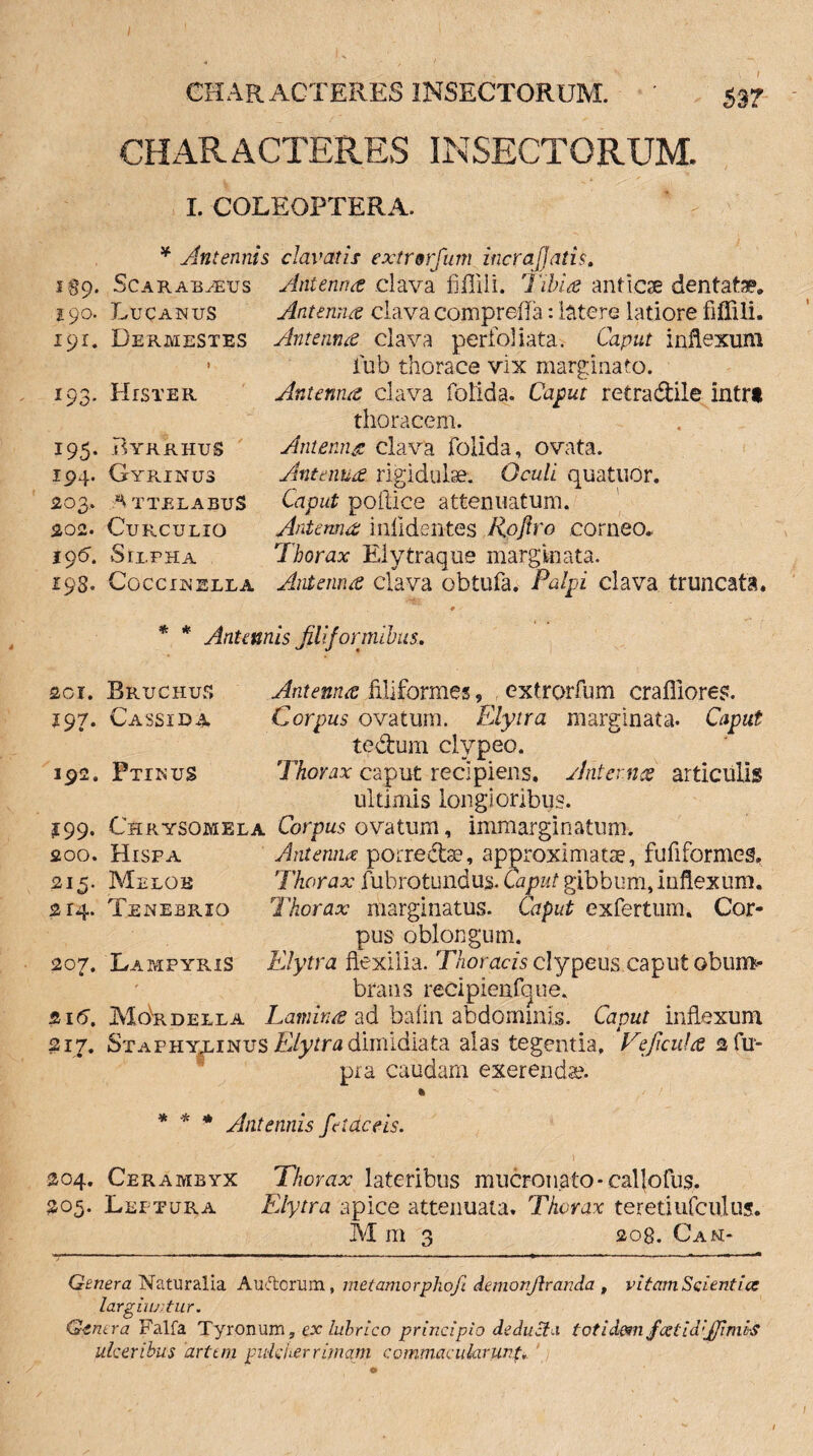 CHARACTERES INSECTORUM. I. COLEOPTERA. * Antennis i%Cf. Scarabaeus 190. Lucanus 191. Dermestes * 193. Hister 195. Pyrrhus 194. Gyrinus 203. HtTBLABUS 202. Curculio 19G Sri.PHA 193. COCCINELLA clavatis extrorfum incrafjatis. Antenna clava fiilili. Tibia anticae dentatae* Antenna clava compreffa: latere latiore fiffili. Antenna clava perfoliata, Caput inflexum iub thorace vix marginato. Antenna clava folida. Caput retradile intrt thoracem. Antenna clava folida, ovata. Antenna rigidulse. Oculi quatudr. Caput pollice attenuatum. Antenna inlidentes Rojlro corneo.. Thorax Elytraque marginata. Antenna clava obtufa. Palpi clava truncata. * * Antennis filiformibus. 201. Bruchus Antenna filiformes, extrorfum craffiores. 197. Cassida Corpus ovatum. Elytra marginata. Caput te dum clvpeo. 192. Ptinus Thorax caput recipiens. Antenna articulis ultimis longioribus. 199. Chrysomela Corpus ovatum, immarginatum. 200. Hisfa Antenna: porredae, approximatis, fufiformes, 215. Meloe Thorax fubrotundus. Caaat gibbum,inflexum. 214. TenebpvIO Thorax marginatus. Caput exfertum. Cor¬ pus oblongum. 207. Lampyris Elytra flexilia. Thoracis clypeus caput obum¬ brans redpienfcjue. &16. Movrdella Lamina ad bafin abdominis. Caput inflexum 217. Staphylinus Elytra dimidiata alas tegentia. Veficula 2 Cu¬ pi a caudam exerendae. % * * * Antennis fetae e is. 204. Cerambyx Thorax lateribus mucronato-callofus, 205. Leptura Elytra apice attenuata. Thorax teretiufculus. M m 3 20B. Can- Genera Naturalia Aurorum, metamorphofi demonjlranda , vitam Scientia: largiuntur. Genera Falfa Tyronum 9 ex lubrico principio deducia totidem fcetidiJJimi-S ulceribus artem pulcher rimam commacularunt.