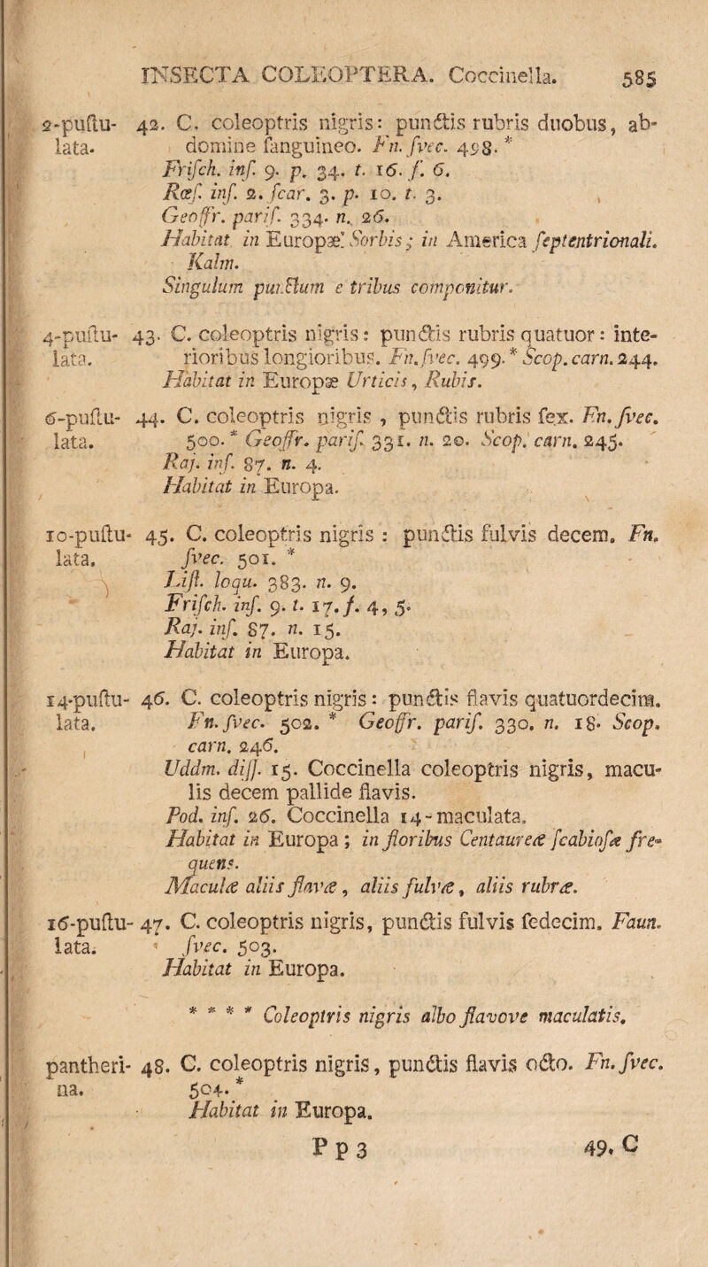 2-pufl.u- 42. C. coleoptris nigris: pundis rubris duobus, ab¬ lata- domine (anguineo. Fn. fvec. 4pg- * Frifch. inf 9. p. 34. r. 16. f. 6. Rcef inf. z. fcar. 3. p. 10. ?. 3. Geoffr. parif. 334. n, 26. Habitat in Europa Sorbis; in .America feptentrionali. Kahn. Singulum putVtum e tribus componitur. 4-puflu- 43. C. coleoptris nigris r pun dis rubris quatuor: inte- lata. rioribus longioribus. Fn.fvec. 499. * Scop. carn. 244» Flabit at in Europae Urticis, Rubis. 6~puftu- 44. C. coleoptris nigris , puniris rubris fex. Fn.fvec. lata. 500. * Geoffr. parif 331. /1. 20. Nrop. carn. 245. Raj. inf 87. «. 4. Habitat in Europa. 10-puftu- 45. C. coleoptris nigris : pungis fulvis decem. Fn. lata, fvec. 501. * /ri/?. /04«. 383. n. 9. Frifch. inf. 9. r. 17./. 4, 5. Raj. inf. 87. n. 15. Habitat in Europa. 14-piiftu- 46. C. coleoptris nigris: pundis flavis quatuordecim. lata. Fn.fvec. 502. * Geoffr. parif. 330. n. i8* 5cop, carn. 245. Uddm. diff. 15. Coccinella coleoptris nigris, macu¬ lis decem pallide flavis. Pod. inf. 26. Coccinella 14-maculata. Habitat in Europa; in foribus Centaurece fcabiofa fr e~ quens. Macula aliis flava 9 aliis fulva, aliis rubra. i(5-puflu- 47. C. coleoptris nigris, pundis fulvis fedecim. Faun. lata. < fvec. 503. Habitat in Europa. * * * * Coleoptris nigris albo flavove maculatis, pantheri- 48. C. coleoptris nigris, pundis flavis odo. Fn.fvec. na. 504* * Habitat in Europa. P p 3 49. C