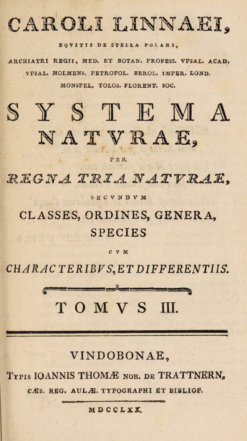 C Alt OLI L1NNAEI 9 EQVITIS DE STELLA POLARI, archiatri Regii, med. et botan. profess. vpsal. acad. VPSAL. HOLMENS. PETROPOL. BEROL* IMPER. LQND. MONSPEL, TOLOS. FLORENT. SOC. T M A A T II A T? junI Xx JL w JOl X\ JjQi$ MMGNJL TRIA NA.TVM.JL3E» secvndvm CLASSES, ORDINES, GENERA, SPECIES C V M CHARAC TERIBVS,ET DIFFERENTIIS. <T=- T O M V S III. VINDOBONAE, Typis IO ANNIS THOIVLE nob. de TRATTNERN, r / C^IS, REG. AULJE. TYPOGRAPHI ET BIBLIOF. M D CCLXt