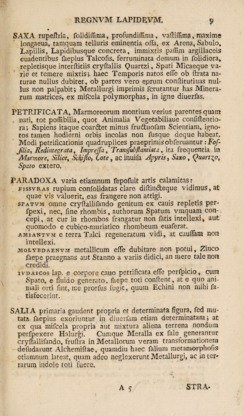 SAXA rupeffria, folidiffima, profundiflima, vaffiffima, maxime longaeua, tamquam telluris eminentia offa, ex Arena, Sabulo, Lapillis, Lapidibusque concreta, immixtis paffim argillaceis euadentibus faepius Talcofis, ferruminata demum in folidiora, repletisque interffitiis cryffallis Quartzi, Spati Micaeque va¬ rie et temere mixtis;- haec Temporis natos effe ob ftrata na¬ turae nullus dubitet, ob partes vero eprum conffitutiuas nul¬ lus non palpabit; Metallurgi imprimis fcrutantur has Minera- rum matrices, ex mifcela polymorphas, in igne diuerfas, PETRIFICATA, Marmoreorum montium verius parentes quam , nati, tot poffibilia, quot Animalia Vegetabiliaue confiffentio- ra; Sapiens itaque coardet minus fruduofam Scientiam, igno¬ tos tamen hodierni orbis incolas non fusque deque habeat. Modi petrificationis quadruplices praeprimis obferuantur: Fof- Jilia, Redintegrata, Impreffa, Transfubftantiata y ita. frequentia ili Marmore, Silice, Schifio, Cote, ac inuifa Apyris, Saxo, Qaartjp^ Spato extero, PARADOXA varia etiamnum fepofuit artis calamitas: rissvRAS rupium confolidatas clare diffindeque vidimus, at quae vis valuerit, eas frangere non attigi, spatvm omne cryffallifando genitum ex cauis repletis per- fpexi, nec, fine rhombis, authorum Spatum vmquam con¬ cepi, at cur in rhombos frangatur non fatis intellexi, aut quomodo e cubico-muriatico rhombeum euaferat. amiantvm e terra Talci regeneratum vidi, at cauffam non intellexi. 3iolybdaenvm metallicum effe dubitare non potui. Zinco faepe praegnans aut Stanno a variis didici, an mere tale non credidi. ivdaicos lap. e corpore cauo petrificata effe perfpicio, cum Spato, e fluido generato, faepe toti conflent, at e quo ani¬ mali orti fmt, me prorfus fugit, quum Echini non mihi fa- tisfecerint. SALTA primaria gaudent propria et determinata figura, fed mu¬ tata faepius exoriuntur in diuerfam etiam determinatam; at ex qua mifcela propria aut mixtura aliena terrena nondum perfpexere Halurgi. Cumque Metalla ex fale generantur cryffallifando, fruftra in Metallorum veram transformationem defudarunt Alchemiftae, quamdiu haec falium metamorphofis etiamnum lateat, quam adeo neglexerunt Metallurgi, ac in ter* rarum indole toti fuere. A f STRA-