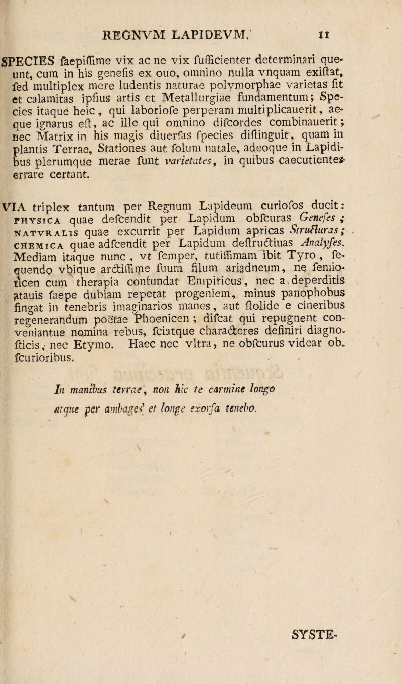SPECIES faepiflime vix ac ne vix fufficienter determinari que¬ unt, cum in his genefis ex ouo, omnino nulla vnquam exiftat, fed multiplex mere ludentis naturae polymorphae varietas fit et calamitas ipfius artis et Metallurgiae fundamentum; Spe¬ cies itaque heic , qui laboriofe perperam multiplicauerit, ae¬ que ignarus eft, ac ille qui omnino difcordes combinauerit; nec Matrix in his magis diuerfas fpecies diftinguit, quam in plantis Terrae, Stationes aut. folum natale, adeoque in Lapidi¬ bus plerumque merae funt varietates, in quibus caecutientem errare certant. VIA triplex tantum per Regnum Lapideum curiofos ducit: physica quae defcendit per Lapidum obfcuras Genefes ; natvralis quae excurrit per Lapidum apricas Strutturas; chemica quae adfcendit per Lapidum deftrudiuas Analyfes. Mediam itaque nunc , vt femper, tutiffimam ibit Tyro , fe- quendo vbique ardifliijie fuum filum ariadneum, ne femio- flcen cum therapia confundat Empiricus, nec a deperditis ^tauis faepe dubiam repetat progeniem, minus panophobus fingat in tenebris imaginarios manes, aut ftolide e cineribus regenerandum poetae Phoenicen ; difcat qui repugnent con- veniantue nomina rebus, fciatque chara&eres definiri diagno- fiicis, nec Etymo. Haec nec vitra, ne obfcurus videar ob„ fcurioribus. In manibus terrae, non hic te carmine longo atque fer ambages1 et longe exorfa tenebo. SYSTE-