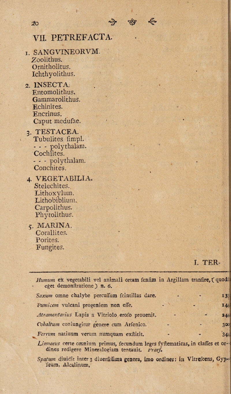 0? •€' VII. PETREFACTA. 1. SANGVINEORVM. Zoolithus. Ornitholitus. Ichthyolithus. 2. INSECTA; Entomolithus. Gammarolithus. Echinites. Encrinus. Caput medufae. 3. TESTACEA. Tubulites fimpl. - - - polythalam. Cochlites. - - - polythalam. Conchites. 4. VEGETABILIA. Stelechites. Lithoxylum. Lithobiblium. Carpolithus. Phytolithus. 5. MARINA. Corallites. Porites. Fungites. I. TER- Humum e5c vegetabili vel animali ortam fenfim in Argillam tranfire, ( quod. eget demonftratione ) n. 6. Saxum omne chalybe perculTum fdntillas dare. - - 13., Pumicem vulcani progeniem non eile. - - 14 Atramentarius Lapis a Vitriolo erofo prouenit, - - 14 Cobaltum coinungitur genere cum Arfenico. - * 302 ^ Ferrum natiuum verum numquam exflitit. - - 34 Linvaeus certe omnium primus, fecundum leges fyftematicas, in claffes et or¬ dines redigere Mineralogiam tentauit. Praef. Spatum diuidit inter 3 diuerftflhna genera, imo ordines: in Vitrefcens, Gyp* Xeum, Alcalinunv
