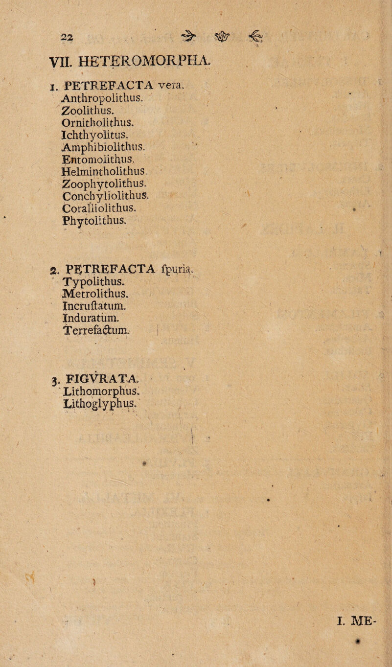 VII. HETEROMORPHA» i. PETREFACTA vera. Anthropolithus. Zoolithus. Ornitholithus. Ichthyolitus, Amphibiolithus» Entomoiithns. Helmintholithus. Zoophytolithus. Concbyliolithus, Coraliiolithus. Phytolithus. % PUTREFACTA fpum» Typolithus„ Metrolithus. Incruftatum. Induratum. Terrefadum. 3. FIGVRATA. ‘ LithomorphuSc Lithoglyphus. ) I. ME ♦