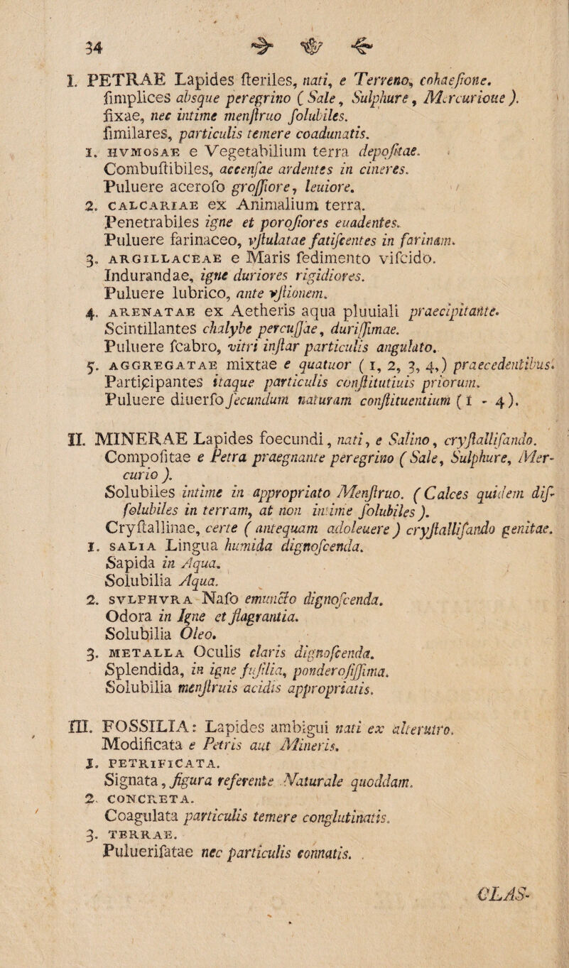 L PETRAE Lapides Heriles, nati, £ Terreno„ cohaeflone. fimplices absque peregrino [Sale, Sulphure, Mcrcurione). fixae, intime metiftruo foluhiles. fimilares, particulis temere coadunatis. 1. hvmosae e Vegetabilium terra depqfuae. Combuftibiles, accenfae ardentes in cineres. Ptiluere acerofo groffiore, leuiore. 2. calcariae ex Animalium terra. Penetrabiles igne et porojiores euadentes. Puluere farinaceo, vftulatae fatifc entes in farinam. 3„ argillaceae e Maris fedimento vifcido. Indurandae, duriores rigidiores. Puluere lubrico, a/zte vjiionem. 4„ arenatae ex Aetheris aqua plumali praecipitante. Scintillantes chalybe percujjde, durijjimae. Puluere fcabro, vzVri injlar particulis angulato. 5. aggregatae mixtae £ quatucr ( 1, 2, 3, 4,) praecedentibus. Participantes itaque particulis conflitutiuis priorum. Puluere diuerfo fecundum naturam conjiituentium {I - 4). II. MINERAE Lapides foecundi, nari, e Sii&ra, cryjlallifando. Compofitae c .fora praegnante peregrino ( Sale, Sulphure, /ifar- cano ). Solubiles intime in appropriato Menjlruo. (Calces quidem dif foluhiles in terram, at ro/z A bra foluhiles). Cryfiallinae, certe f antequam adoleuere ) cryjlallifando genitae. 1. salia Lingua humida dignofcenda. Sapida z/z Aqua. Solubilia y%aa. 2. svlfhvra Nafo emuncto dignofcenda. Odora in Igne et flagrantia. Solubilia O/ao. 3. metalla Oculis f/arzs dignofcenda. Splendida, z*« zgna fljilia, ponderojifflma. Solubilia tnenjlruis acidis appropriatis. IU. FOSSILIA: Lapides ambigui «ari ax alterutro. Modificata a Pttfrzs azzf Mineris. J. PETRlFlCATA. Signata, figura referente Naturale quoddam. 2, concreta. Coagulata paniculis temere conglutinatis. 3. terrae. Puluerifatae n<rc particulis connatis. CLAS-