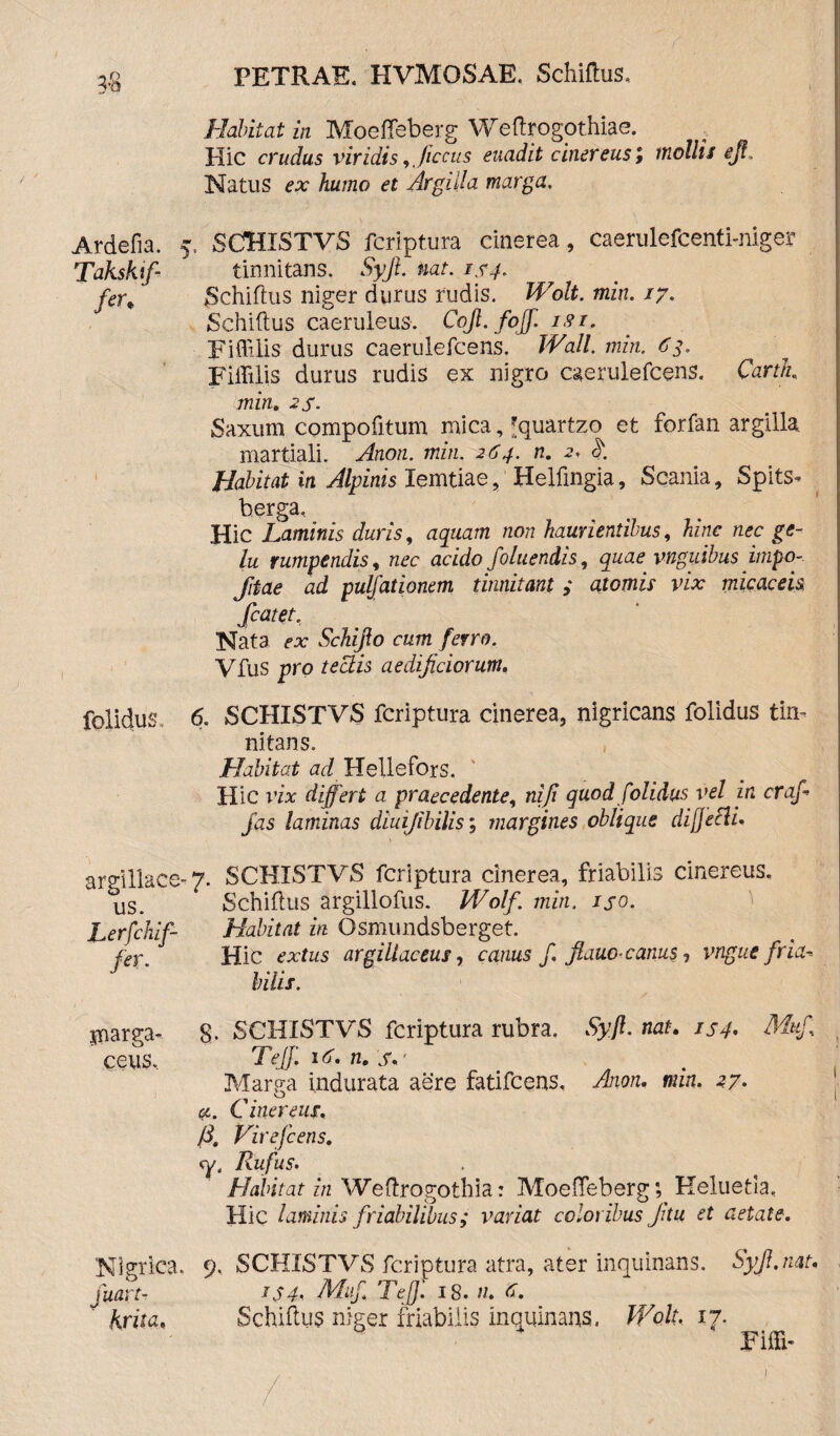 3-8 PETRAE. HVMOSAE. Schiftus. I Habitat in Moeffeberg Weftrogothiae. Hic crudus viridis ,Jiccus euadit cinereus ; mollis ejf. Natus ex humo et Argilla marga. Ardefia. 5. SCHISTVS fcriptura cinerea, caerulefcenti-niger Takskif- tinnitans. Syjl. nat. 1x4. fcr% Schiftus niger durus rudis. Wolt. min. 17. Schiftus caeruleus. Cojl.fojf. isi. Fiftilis durus caerulefcens. Wall min. 63. Fiffilis durus rudis ex nigro caerulefcens. Cartk min. 2 s • Saxum compofitum mica, *quartzo et forfan argilla martiali. Anon. min. 264. n. 2. k Habitat in Alpinis lemtiae, Helftngia, Scania, Splts- berga. Hic Laminis duris, aquam non haurientibus, hinc nec ge¬ lu rumpendis, nec acido foluendis, quae vnguibus impo- Jitae ad pulfationem tinnitam ; atomis vix micaceis Scatet. Nata ex Schijlo cum ferro. Vfus pro tectis aedificiorum. folidus» 6. SCHISTVS fcriptura cinerea, nigricans folidus tin¬ nitans. Habitat ad Hellefors. Hic vix differt a praecedente, nifi quod folidus vel in crafi fas laminas diuijibilis; margines oblique di [jeci i. argillace- 7. SCHISTVS fcriptura cinerea, friabilis cinereus. Schiftus argillofus. Wolf. min. ij-o. Habitat in Osmundsberget. Hic extus argillaceus, canus f. fiauo-canus, vngue fria¬ bilis. 8. SCHISTVS fcriptura rubra. Syjl. nat. 154. Mufi Tejf. Uj. n. s.' Marga indurata aere fatifcens. Anon. min. 27. a. Cinereus. {3, Virefcens. Rufus. Habitat in Weftrogothia: Moeffeberg; Keluetia. Hic laminis friabilibus; variat coloribus Jitu et aetate-. 9. SCHISTVS fcriptura atra, ater inquinans. Syjl.nat. IS4. Mitfi Teff 18. //. Schiftus niger friabilis inquinans. Wolt. 17. Fifti- us. Lerfchif- fer. jpnarga- ceus. Nigrica fuart- krita»