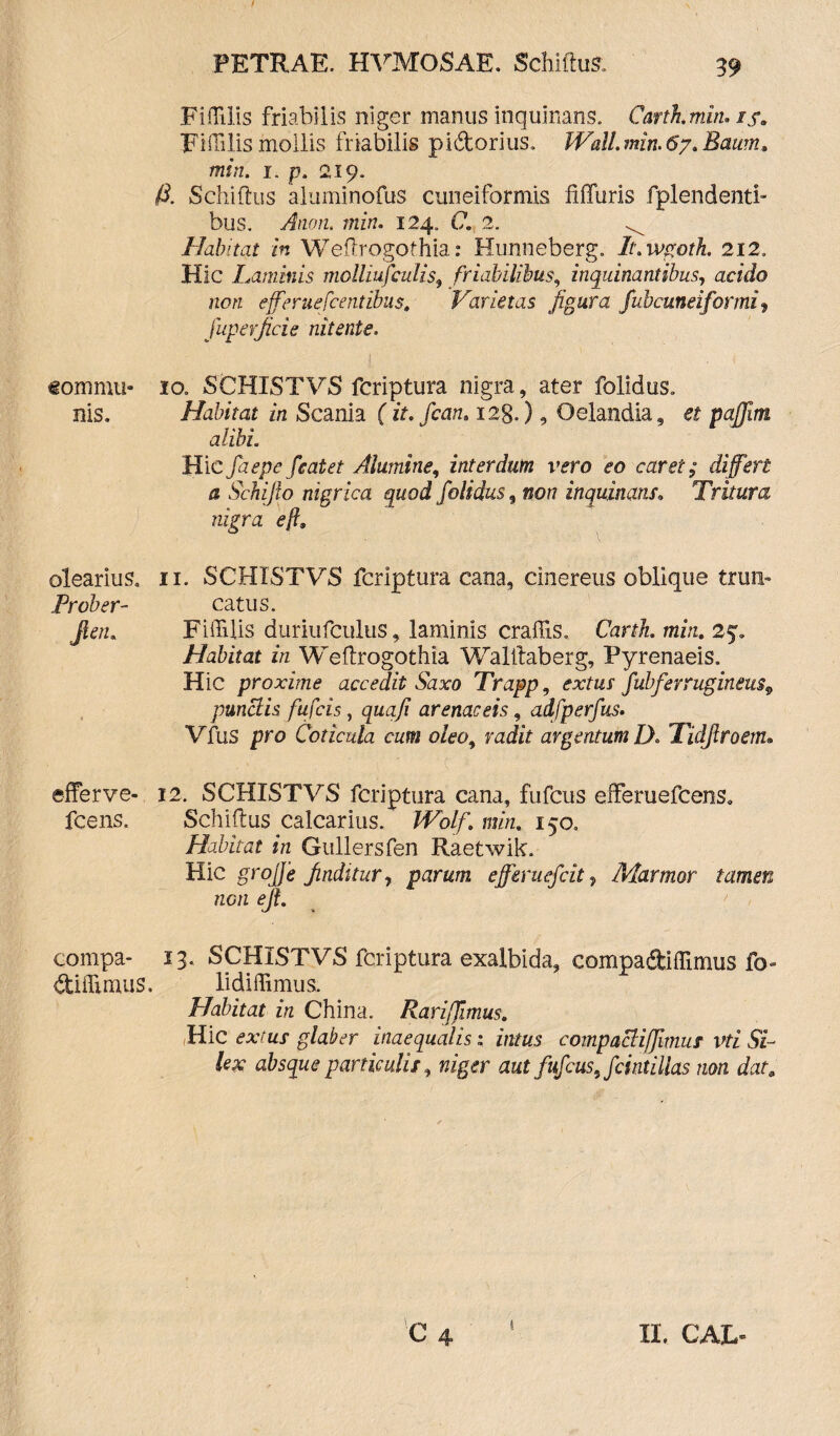 «om mu¬ nis. olearius. Prober- Jleth efferve- fcens. compa- diffimus. PETRAE. HVMOSAE. Schiftus, 39 Fiffilis friabilis niger manus inquinans. Carth.min. 15, Fiffilismollis friabilis pidtorius. Wall.min.6y.Bamn, min. 1. p. 219. /i. Schiftus aluminofus cuneiformis ftflfuris fplendenti- bus. Anon. min. 124. C, 2. Habitat in Weftrogothia: Hunneberg. It.wgoth. 212. Hic Laminis molliufculis, friabilibus, inquinantibus, acido non efferuefcentibus, Varietas figura fubcuneiformi^ fuperficie nitente. 10. SCHISTVS fcriptura nigra, ater folidus. Habitat in Scania (it.fcan. 128.), Oelandia, et pafjim alibi Hic faepe feat et Alumine, interdutn vero eo caret; differt a Schijio nigrica quod folidus, nor? inquinans. Tritura nigra eft9 11. SCHISTVS fcriptura cana, cinereus oblique trun¬ catus. Fiffilis duriufculus, laminis craffis. Cart/z. min. 25» Habitat in Weftrogothia Walftaberg, Pyrenaeis. Hic proxime accedit Saxo Trapp, exmr fubferrugineu$9 punclis fufcis, quafi arenaceis, adfperfus. Vfus pro Coticula cum oleo, radit argentum D. Tidjlroem. 12. SCHISTVS fcriptura cana, fufcus efferuefcens. Schiftus calcarius. IFo/f. m/zz* 150. Habitat in Gullersfen Raetwik. Hic groffe finditur, parum efferuefcit 9 Marmor tamen neti ejt. 13. SCHISTVS fcriptura exalbida, compa&iffimus fo- lidiffimus. Habitat in China. Rarifflmus. Hic ex/ ttj glaber inaequalis: z/itas compacHfJimus vti Si¬ lex absque particulis, w/ger aut fufcus, fcintillas non dat, 1