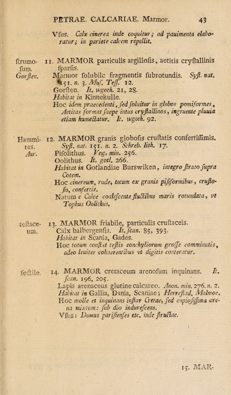 ftrurno- fum. Gorjlen. Ha muni¬ tes. Auw teflace- um. fectlle. PETRAE. CALCARIAE. Marmor. 43 Vfus. Calx cinerea inde coquitur; ad pauimenta elabo¬ rat, ur; in pariete calcem repellit. ii« MARMOR particulis argillofis, aetitis cryftallinis fparfis. Marmor folubilc fragmentis fubrotundls. Syjl. nat. %5i, n. 3. Tkfwf. Teff. 12. Gorflen. /t. ivgoth. 21, 2g< Habitat in Kinnekulle. Hoc idem praecedenti, fed foluitur in globos pomi formes, Aetitas format faepe intus cryjlallinos, ingruente pluuia etiam humectatur. It. wgoth. 92. 12. MARMOR granis globofis cruflatis confertiffimis. Syjl. nat. 151. 2. Schreb. lith. 17, Pifolithus. jth/z, 256. Oolithus. It. gotl. 266. Habitat in Gotlandiae Burswiken, integro Jlrato fupra Cotem. Hoc cinereum, racte, fotam granir pijiformibus ? crujlo- /75, confertis. Natum £ Ccdce coalefc ente fluctibus maris rotundata, Tophus Oolithus. 13. MARMOR friabile, particulis cruftaceis. Calx balbergenfe, It.fcan. 85, 393- Habitat in Scania, Gades. Hoc confit teflis conchyliorum groffe comminutis, adeo leuiter cohaerentibus -vi digitis conteratur. 14. MARMOR cretaceum arenofum inquinans. It. fcan. 196, 205. Lapis arenaceus glutine calcareo. Anon. min.2y6.1u 2. Halitat in Gallia, Dania, Scaniae; Herrejlad, Malmoe. Hoc et inquinans inftar Cretae, fed copiofijfuna are¬ na mixtum: fub dio indurefcens. Vfus: Domus pariflenfes etc. inde flruflae.