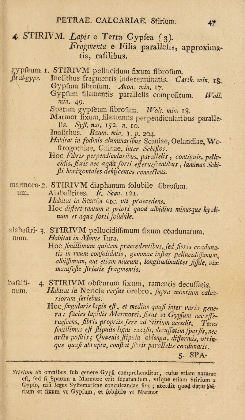 4f 4 STIRIVM. Lapis e Terra Gypfea (3). Fragmenta e Filis parallelis3 approxima* tis9 rafilibus. gypfeum-. 1. STIRIVM pellucidum fixum fibrofum. ftral-gyps. Inolithus fragmentis indeterminatis, Cartk min.. j.g, Gypfum fibrofum. Jnon. min. 17. Gypfum filamentis parallelis compofitum, Wall min. 49. Spatum gypfeum fibrofum. Wolt. min. ig. Marmor^fixum, filamentis perpendicularibus paralie* lis. Syfl. nat. 152. n. 10. Inolithus. Baum. min. r. p. 204. Habitat in fodinis aluminaribus Scaniae, Oelandiae, We- flrogothiae, Chinae, zrn^r Sckifios. Hoc Fibris perpendicularibus, parallelis, contiguis, pellit- eidis, fixis mc aqua forti efferventibus , laminas ScU* Jli horizontales dehiScentes corme ciens. marmore-2. STIRIVM diaphanum folubile fibrofum, um. Alabaftrites. 7/. bemz. 121. Habitat in Scania etc. vri praecedens« Hoc differt tantum a priori quod albidius minusque hyali¬ num et aqua forti folubile. alabafiri- 3. STIRIVM peliucidiffimum fixum coadunatum, num. Flabit at in Monte lura. Hoc fimillimum quidem praecedentibus, fed fibris coaduna* tis in vnum confolidatis, gemmae inflor pellucidifjlmung albiffimum, aut etiam niueum, longitudinaliter fijfile, vix manifejle Jlriatis fragmentis. bafaltn 4. STIRIVM obfcurum fixum, ramentis decufiatis. num. Habitat in Rlericia verfus crebro, fupra montium calca¬ riorum feriebus. Hoc Jugularis lapis e fi, et medius cpuafi inter varia gene¬ ra; facies lapidis Marmorei, fixus vt Gypfum nec effe- ruefeens, fibris propriis fere ad Stirium accedit„ Totus fimillimus e fi fiipulis ligni excifis, decuffatim fparfis,nec arcte pofitis; Quaeuis Jiipula oblonga, difformis, viriii¬ que quafi abrupta, confiat fibris parallelis coadunatis. 5* SPA® Stirium ab omnibus fub genere Gypii comprehenditur, cuius etiam naturae eft, fed fi Spatum a Marmore erit fepafandum, vtique etiam. Stirium at Gypfo, nifi leges Syllematicae conculcandae lirst ; accidis quod d@twr SV rittm et fixum yt Gypfum > et feUibUn vt Marmor