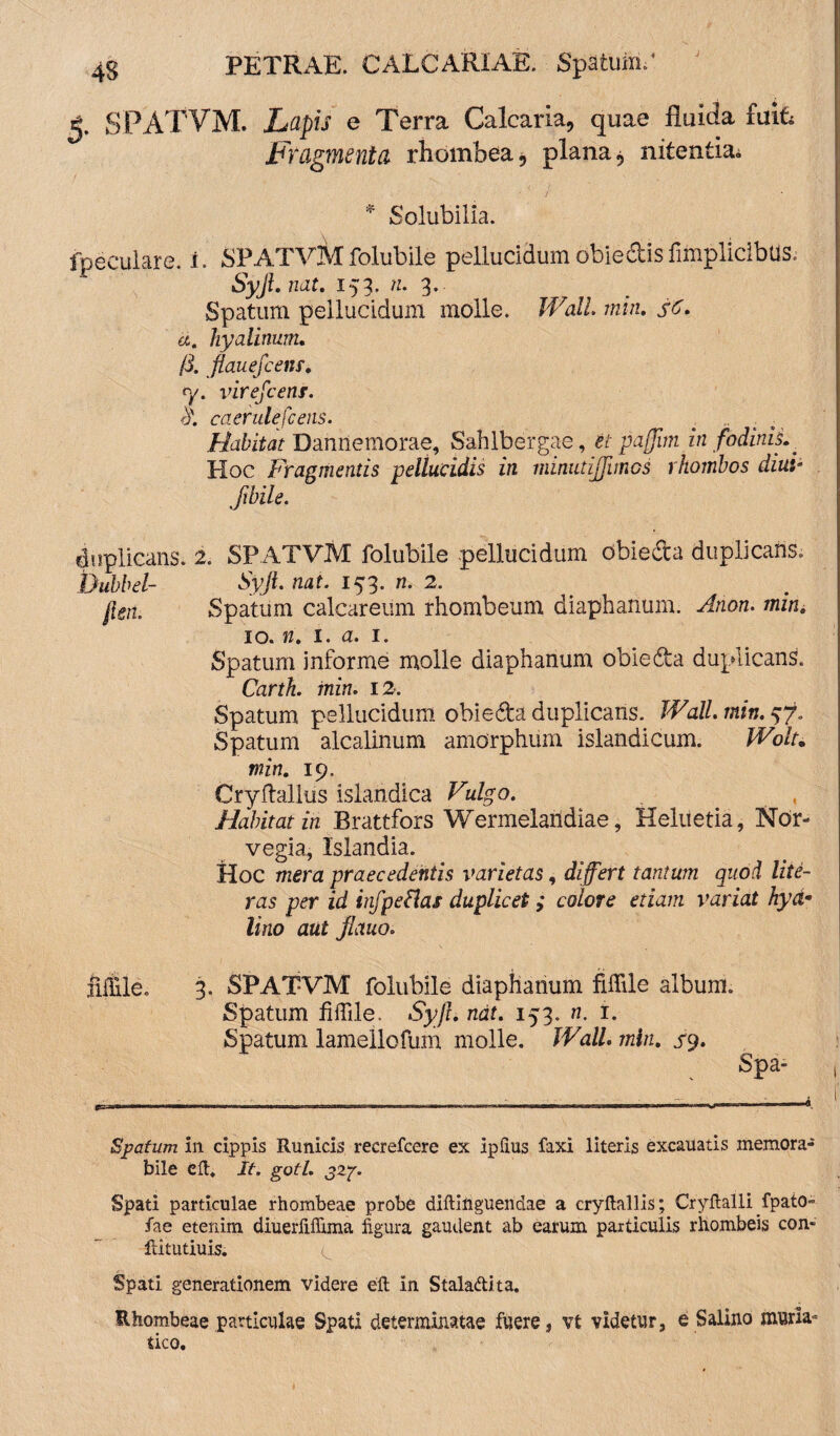 SPATVM. Lapis e Terra Calcaria, quae fluida fuiL Fragmenta rhombea* plana, nitentia* * Solubilia. fpeculare. i. SPATVMfolubile pellucidumobiedisfimpliclbtis. Syjl. nat. 153. n. 3. Spatum pellucidum molle. Wall min. hyalinum. /L flauefcens. fy. virefcens. d\ caerulefcens. . . Habitat Dannemorae, Sahlbergae, et pajjim in fodinis.. Hoc Fragmentis pellucidis in minutijjimos rhombos diul Sibile. duplicans. 2. SPATVM folubile pellucidum obieda duplicans. Sp/i. mif. 153. ri. 2. Spatum calcareiim rhombeum diaphanum. mw. 10. fz. 1. a. 1. Spatum informe molle diaphanum obieda duplicans. Carth. inin. 12. Spatum pellucidum obieda duplicans. Wall. min. Spatum alcalinum amorphum islandicum. Wolu min. 19. Cryftallus islandica Vulgo. Habitat in Brattfors Wermelaridiae, Heluetia, Nor- vegia, Islandia. Hoc mera praecedentis varietas, differt tantum quod lite- ras per id infpellas duplicet; colore etiam variat hyd• lino aut jlauo. 3. SPATVM folubile diaphanum fiffile album. Spatum fiffile. Syjl. nat. 153. n. i. Spatum lamellofum molle. Wall. min. sy. . Spa- , Spatum in cippis Runicis recrefcere ex ipfius faxi literis excauatis memora¬ bile ell. It. gotl. 32?. Spati particulae rhombeae probe diftiilguendae a cryftallis; Cryftalli fpato- fae etenim diuerfiffima figura gaudent ab earum particulis rhombeis con- Ritutiuis. ^ Spati generationem videre eft in Staladita. Rhombeae paniculae Spati determinatae fuere, vt videtur, e Salino muria¬ tico. Uubbel- *n. fiffile.
