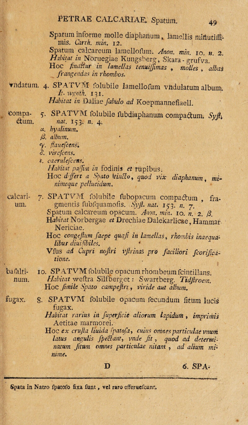 Spatum informe molle diaphanum 9 lamellis miiiutifli* mis. Carth. min. 12. Spatum calcareum lamellofum. Anon. min. 10. n. 2. Habitat zn.Nbruegiae Kungsberg, Skara - grufVa. ’ Hoc findit, ur in lamellas tenuiflimas 9 molles albas frangendas in rhombos. vndatum. 4. SPATVM folubile lamellofum vhdulatum album*, . It. wgoth. 131. Habitat in 0aliae fabulo ad Koepmannefiaell. compa- 5. SPATVM folubile fubdiaphanum compactum. Syjh dum. nat. 153. n. 4- a. hyalinum. /3. album. % flauefcensi 3. virefeens. i. caerulefcens. Habitat pajjim in fodinis et rupibus; Hoc differt a Spato 'itinclo, quod vix diaphanum, mi¬ nime que pellucidum, calcari- 7. SPATVM folubile fubopacum compadum , fra- iini gmentis fubfquamofis. SyJL nat. 153. n. 7. Spatum calcareum opacum. Anon. min. 10. n. 2, /3. Habitat Norbergae et Drechiae 0alekarlicae, Hammar Nericiae. Hoc congejlum faepe quqji in lamellas, rhombis inaequa:» libus diui/ibiles. 4 Vfus ad Cupri twjlri vjlrinab pro faciliori fcorificd- tione. bafalti- 10. SPATVM folubile opacum rhombeum fcintillans. nurn. Habitat weftra Silfberget: Swartberg. Tidjlroem. Hoc fi mile Spato campejlri, viride aut album. fugax. 8. SPATVM folubile opacum fecundum fitiim lucis fugax. Habitat rarius in fupetficic aliorum lapidum , imprimis Aetitae marmorei. Hoc ex crujla liuida fpatofa, cuius omnes particulae vnum latus angulis fpeBant1 vnde fit, quod ad determi¬ natum Jitum omnes particulae nitant , ad alium mi¬ nime. D 6. SPA- Spata in Natro fpatofo fixa funt, vel raro efferuefe-unc,