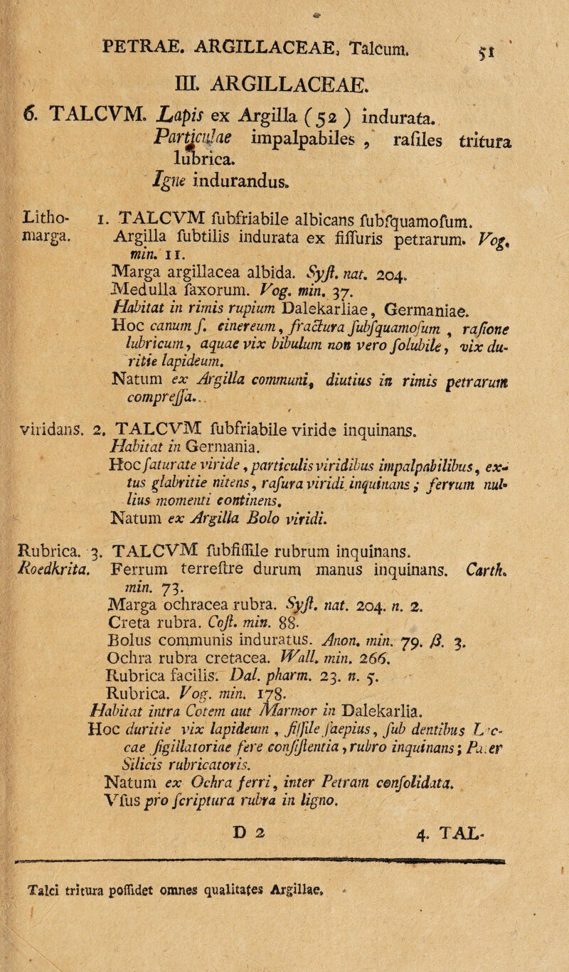 III. ARGILLACEAE. 6. TALCVM. Lapis ex Argilla (52 ) indurata. Particulae impalpabiles 9 rafiles tritura lubrica. Igne indurandus. Litho- 1. TALCVM fubfriabile albicans fubfquamofum. marga. Argilla fubtilis indurata ex Hlfuris petrarum. Vof, miri. 11. Marga argillacea albida. Syjl. nat. 204. Medulla faxorum. Vog. min. 37. Habitat in rimis rupium Dalekarliae, Germaniae. Hoc canum f. cinereum, fractura fubfquamofum , rafione lubricum, aquae vix bibulum non vero folubile, vix du¬ ritie lapideum. Natum ex Argilla communi9 diutius in rimis petrarum comprejfa.. viridans. 2. TALCVM fubfriabile viride inquinans. Habitat in Germania. Hoc faturate viride f particulis viridibus impalpabilibus, ex* tus glabritie nitens, rafura viridi inquinans ,• ferrum nub> lius momenti continens. Natum ex Argilla Bolo viridi Rubrica. 3. TALCVM fubfifltle rubrum inquinans. Roedkrita. Ferrum terreftre durum manus inquinans. CartL min. 73. Marga ochracea rubra. Syjl. nat. 204. n. 2. Creta rubra. Cojl. min. 88- Bolus communis induratus. Anon. min. 79. J3, 3. Ochra rubra cretacea. Wall. min. 266. Rubrica facilis. Dal. pharm. 23. n. 5. Rubrica. Vog. min. 178. Habitat intra Cotem aut Marmor in Dalekarlia. Hoc duritie vix lapideum , fifdejhepius, fub dentibus L c- cae figiilatoriae fere ccnjijientia,rubro inquinans; Pa er Silicis rubricatoris. Natum ex Ochra ferri, inter Petram cenfolidata. Vfus pro fcriptura rubra in ligno. D 2 4. TAL* Taici tritura poflldet omnes qualitates Argillae»