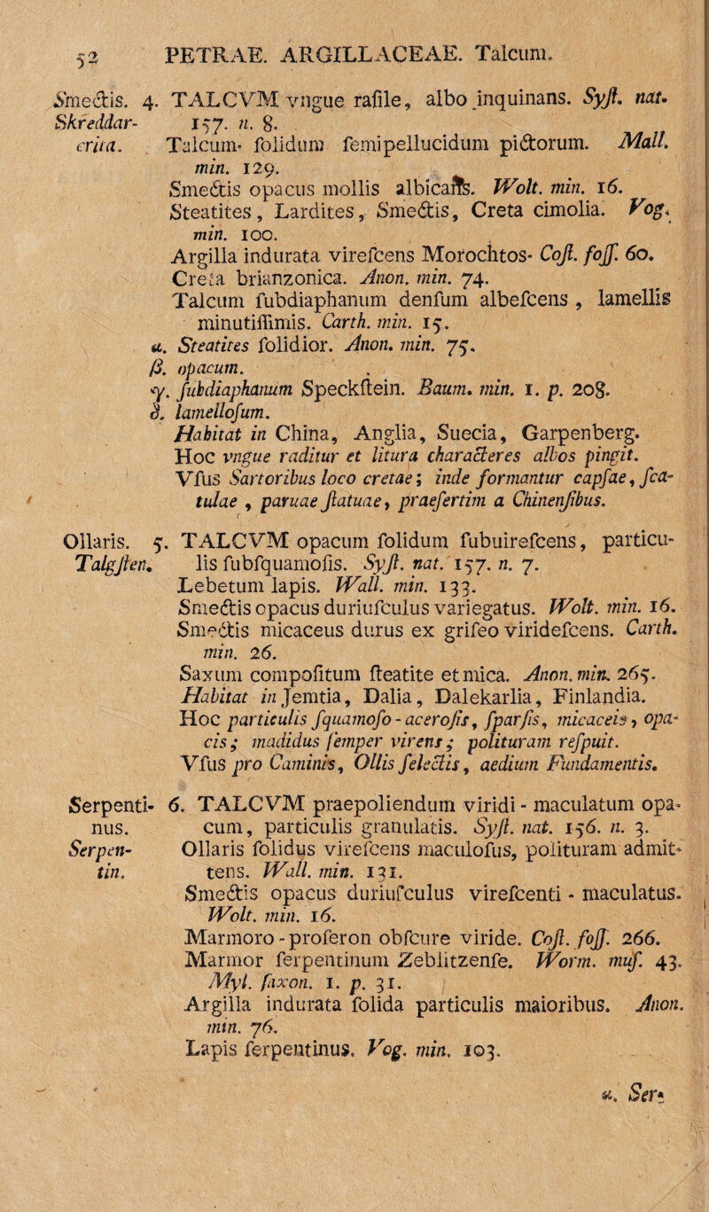 •SmecUs. 4. TALCVM vngue rafile, albo inquinans. Syft. netu Skreddar- 157. m. 8. er ita. Talcum- folidum femi pellucidum pidtorum. Mali, miri. 129. Smedtis opacus mollis albicaifs. Wolt. min. 16. Steatites, Lardites, Smedtis, Creta cimolia. Vog< min. 100. Argilla indurata virefcens Morochtos- Cojl. fojf. 60. Creta brianzonica. Anon. min. 74. Talcum fubdiaphanum denfum albefcens , lamellis minutiffimis. Carth. min. 15. a. Steatites folidior. Anon. min. 75. /3. opacum. <y. fubdiaphanum Speckflein. Baum. min. 1. p. 20g. ttf lamellofum. Habitat in China, Anglia, Suecia, Garpenberg. Hoc vngue raditur et litura characteres albos pingit. Vfus Sartoribus loco cretae; inde formantur capfae, /ca¬ tulae , paruae Jlatuaef praefertim a Chinenjibus. r Ollaris. 5. TALCVM opacum folidum fubuirefcens, particu- Talgfien. lis fubfquamofis. Syjl. nat. 157. n. 7. Lebetum lapis. Wall. min. 133. Smedtis opacus duriufculus variegatus. Wolt. min. 16. Smedtis micaceus durus ex grifeo viridefcens. Carth. min. 26. Saxum compotitum tieatite et mica. Anon. min. 265. Habitat zVzJemtia, Dalia, Dalekarlia, Finlandia. Hoc particulis /quamo/o - ac ero jis, (parfis, micaceis, opa¬ cis; madidus femper virens ; polituram refpuit. Vfus pro Caminis, Ollis /electis, aedium Fundamentis. Serpenti- <5. TALCVM praepoliendum viridi - maculatum opa- nus. cum, particulis granulatis. Syft. nat. 156. n. 3. Serpen- Ollaris folidus virefcens maculofus, polituram admit* tin. tens. Wall. min. 131. Smedtis opacus duriufculus virefcenti - maculatus. Wolt. min. 16. Marmoro - proferon obfcure viride. Cojl. fojf. 266. Marmor ferpentinum Zeblitzenfe. Worm. mu/. 43. Myl. fixon. 1. p. 31. Argilla indurata folida particulis maioribus. Anon. min. 76. Lapis ferpentinus. Vog. min. 103. «c. Ser*