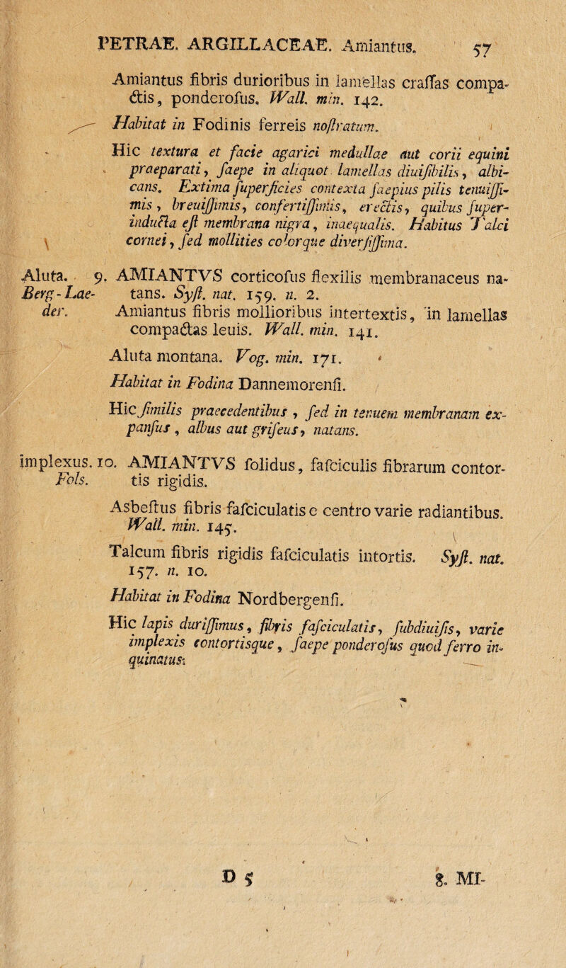 Amiantus fibris durioribus in lamellas eradas compa¬ ctis, ponderofus, Wall. min. 142. Habitat in Fodinis ferreis noflratwn. .. • ' ' 1 Hic textura et facie agarici medullae aut corii equini graeparati, faepe in aliquot lamellas diuifibilis, albi¬ cans. Extima fuperjicies contexta faepius pilis tenuijji- mis y breuijjimisy confertiffinUs, erectis? quibus fuger- indutta ejl membrana nigra, inaequalis. Habitus 7'alci \ cornei, fed mollities color que diverjiffuna. Aluta. 9. AMIANTVS corticofus flexilis membranaceus na- Berg-Lae- tans. Syft. nat. 159. n. 2. der. Amiantus fibris mollioribus intertextis, 'in lamellas compa&as leuis. Wall. min. 141. Aluta montana. Vog. min. 171. * Habitat in Fodina Dannemorenfi. Hic,pmilis praecedentibus , fed in tenuem membranam ex- panfus , albus aut grifeus, natans. implexus. 10. AMIANTVS folidus, fafciculis fibrarum contor- Fols. tis rigidis. Asbefius fibris fafciculatis e cenlro varie radiantibus. Wall. min. 145% Talcum fibris rigidis fafciculatis intortis. Syjl. nat. 157. n. 10. Habitat in Fodina Nordbergenfi. Hic lapis auri fimus, fibris fafciculatis y fubdiuijiSy varie implexis eentortisque, faepe ponderofus quod ferro in¬ quinatu si ^ \