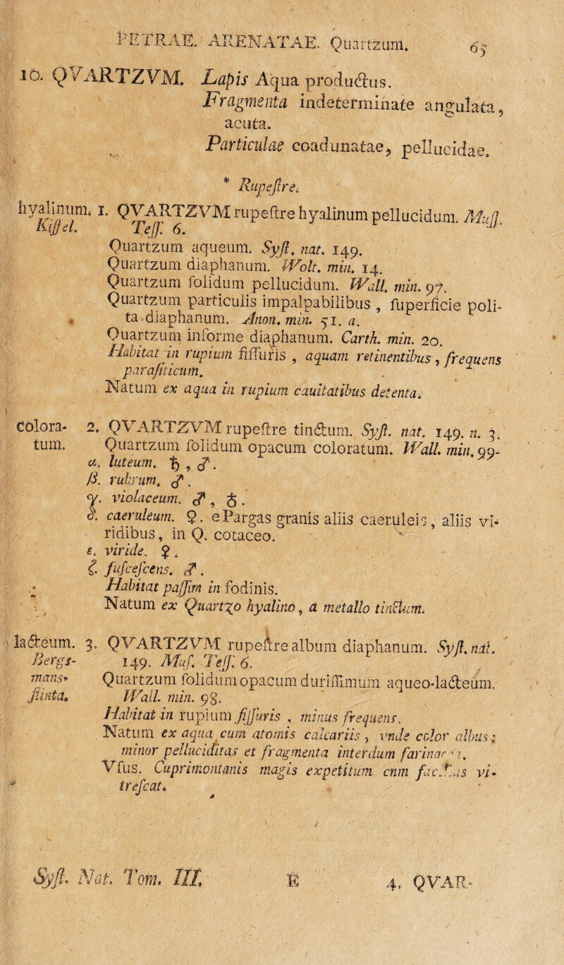 1‘ h IRAE/ ARENATAE. Qtiartzuni* 6q io. Q> 1 ARTZVM. Lapis Aqua producSus. Fragmenta indeterminate angulata , acuta. Particulae coadunatae, pellucidae. * Rupef re. liyallFinL r' QVARTZVM rupeftre hyalinum pellucidum MufJ iUjfel. Tejf. 6. u/' Quartzum aquetim. Syjl. nat. 149. Quartzum diaphanum. min. 14. Quartzum folidum pellucidum. Wall min. yf. Quartzum particulis impalpabilibus , fuperficie poli¬ ta diaphanum. Jnon.min. 51. a. F h Quartzum informe diaphanum. Carth. min. 20. Habitat in rupium .Muris , aquam retinentibus, frequens parafiticum. '  Natum ar agaa in rupium cauilatibus detenta4 Colora- 2. QVARTZVM rupeftre tinftum.; «at. 149.72.3. tum. Quaitzum lOiioum. opacum coloratum. IRalL min qq- a. luteum, t) , d\ /i. rubrum. Q*. <V. violaceum. £ , g . R caeruleum. 9. ePargas granis aliis caeruleis, aliis vi¬ ridibus , in Q. cotaceo. viride. ^ * d. fufcefcens. {?. a Habitat pafjim in fodinis. Natum ax Quarrgo hyalino, a «zata//o tinHum. lafteum. 3. QVARTZVM rupeftre album diaphanum. .SM.rtdf. Ad-rg/- 149. Afa/i Teff 6. mans* Quar tzum folidum opacum durimniiiin aqueo-ladleum, ftinta. mil. min. 9%. Habitat in rupium Jijfuris , minus frequens. Natum ex aqua cum atomis calcariis y vnde celor albus; minor pelluciditas et fragmenta interdum farinae -i. Vfus. Cuprimontanis magis expetitum cnm ficflns vi- trefeat* Nn, Tom. Ili fi 4. Q VA R -