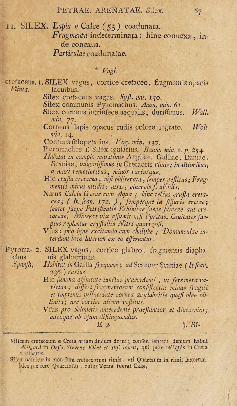 II, SILEX. Lupis e Calce (53) coadunata. Fragmenta indeterminata: hinc connexa 9 in¬ de concarna. Particulae .coadunatae, * Vagi cretaceus. 1. SILEX vagus, cortice cretaceo, fragmentis opacis FUnta. laeuibus. Silex cretaceus vagus, Syjl. nat. 150, Silex communis Pyromachus. Anon. min. 61. Silex corneus intrinfece aequalis, duriffimus. Wall, min. 77. Corneus lapis opacus rudis colore ingrato, Wolt min. i4. Corneus fclopetarius. Vog. min. 130. Pyromachus f. Silex igniarius. Baum. min. i.p, 254. Habitat in campis maritimis Angliae. Galliae, Damae 4 Scaniae, vulgatiffimus in Cretaceis rimis; in ditioribus* a mari remotioribus, minor rarior que. Hic crujla cretacea, nifi obiit er ata, femper vejlitus; Frag¬ mentis minus nitidis: atris, cinereis f. alludis. Natus Calcis Cretae cum Aqua ; hinc tectus crufta creta¬ cea; ( It.fcan. 172. ) , femper que in fi'furis cretae; fcatet faepe Petrificatis Echinitae faepe Jiliceae aut cre¬ taceae. Mineras vix affumit nifi Pyritas. Caudales fae- pius replentur cryjlallis Nitri quartgofi. VTus : pro igne excitando cum chalybe ; Domunculae in¬ terdum loco laterum ex eo efferuntur. jpyroma- 2. SILEX vagus, cortice glabro, fragmentis diapha- chus. nis glaberrimis. Spanfk, Habitat in Gallia frequens; ad Scanoer Scaniae (It fcar,6 236.) rarius. Hic fiimma affinitate iunchis praecedenti , vt fere mera va¬ rietas ; differt fragmentorum confijlentia minus fragili et imprimis pellucidate cornea acglabritie quoji oleo ob- linita; nec cortice alieno vejlitus. VTus pro Sclopetis antecedente praejiantior et diuturnior; adeoqueob vfum di (Unguendus. E 2 3. SI- Silicem cretaceum e Creta ortumdudum docui; confentientem demum habui Abilgard in Defer. Stevens Klint et Irif. 'Moeri, qui prae reliquis iii Creta occupatus. Silex nafcituriu montium cretaceorum riihis , vti Quartzuih ih rimis faxonurt.. tdeoqus fere Quartzofus, cuius Terra fuerat Calat*
