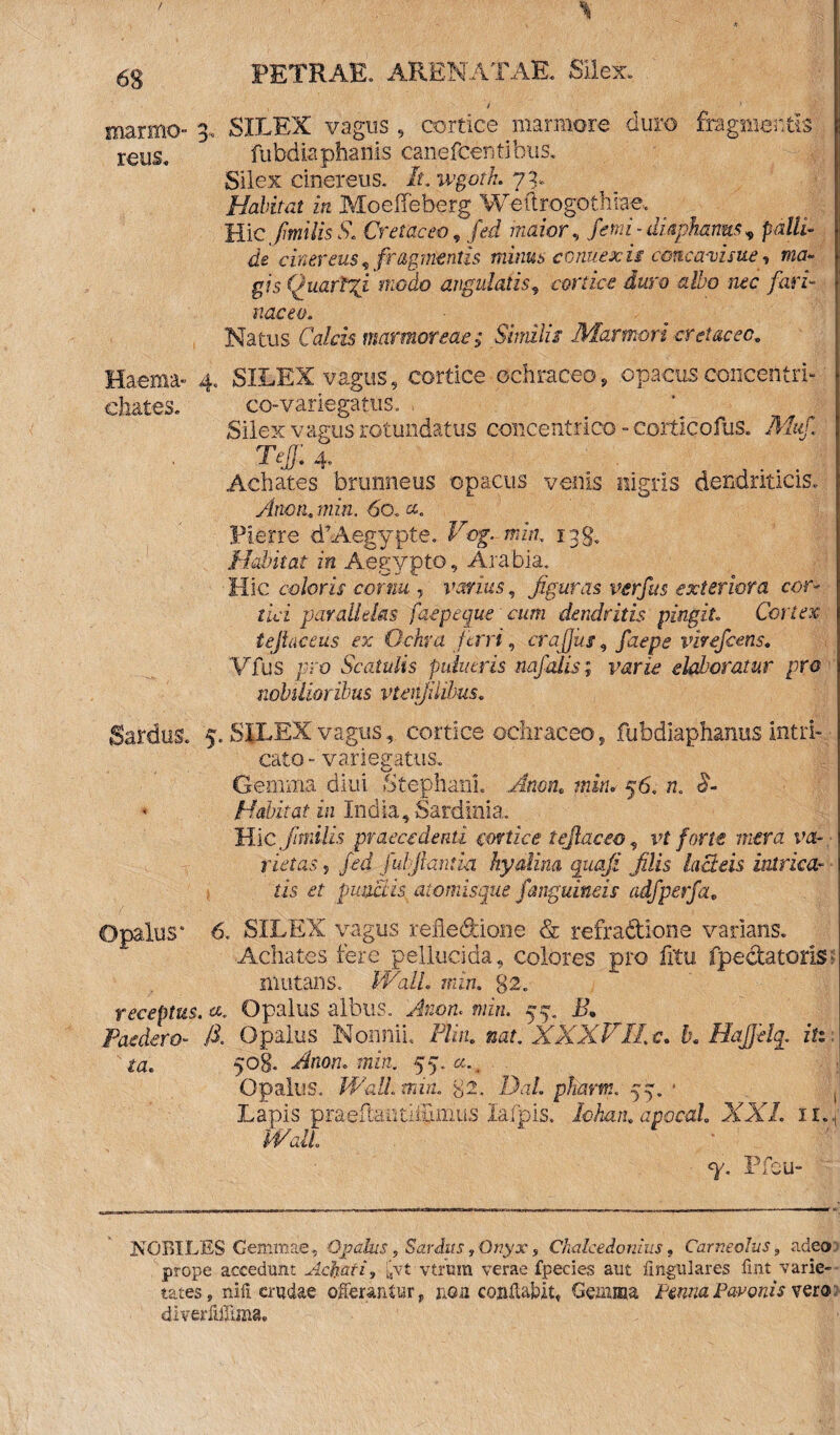 / 63 PETRAE» ARENATAE» Silex» marmo- 3, SILEX vagus , cortice marmore duro fragmentis reus» fubdia phanis canefcentibus. Silex cinereus* It. wgoth. 73» Halitat in Moeffeberg Weftrogothiae. Hic fmitis S. Cretaceo 9 fed maior, fmi-dUpharms^ palli¬ de cinereus, fragmentis minus connexis cmcaxime, ma¬ gis (juarl%i modo angulatis, cortice duro a ibo nec fari¬ naceo. Natus Calcis marmoreae; Similis Marmori cretaceo. Haema- 4» SILEX vagus, cortice ochraceo, opacusconcentrL chates. co-variega tus. . Silex vagus rotundatus concentrico - eorticofus* Muf. Tejj: 4. J . . . Achates brunneus opacus venis nigris dendriticis» Arion,, min. 60. ct. Pierre dAegypte. Vcg-min. 138, Habitat in Aegypto, Arabia. Hic coloris cornu , varius, figuras verfus exteriora cor¬ tici parallelas faepeque cum dendritis pingit Cortex tejlaceus ex Ochra ferri, crafius, virefeens. Vfus pro Scatulis puiuiris nafalis; varie elaboratur pro nobilioribus vtenfiiibus. Sardus» 5. SILEX vaguscortice ochraceo, fubdiaphanus intri¬ cato-variegatus» Gemma diui Stephanh Amnt min. 56. n. <s- Habit at in India, Sardinia... Hic fanilis praecedenti cortice tejlaceo, vt forte mera va¬ rietas , fed fubjiantia hyalina quoji filis lacteis intrica¬ tis et punctis atomisque /anguineis adfperfa. Opalus* 6« SILEX vagus refle&ione & refradione varians. Achates iere pellucida, colores pro fitu fpectatoris- imitans. Wall. min. 32. receptus, «. Opalus albus. Anon. min. 57. JA Peredero- /i Opalus Nonnii. Plin. nat. XXXV'Ii. c. b. Hajftlq. iti ta. 508. Anon. min. 55-«-. , Opalus. Walhmin. 82. Da/. pliarm. 55. * Lapis praeflaotiifxmus lafpis. Iohan. apoccd. XXL 1 iM «y. Pfcu- NQBILES Gemmae , Opalus, Sardus f Ongx, Chalcedonius, Carneolus 9 adeo, prope accedunt Acfcari, £vt vtfura verae fpecies aut lingulares fint varie¬ tates, nili crudae offerantur, non conflabit, Gemma JteaPavonis vero; diveriilTima.
