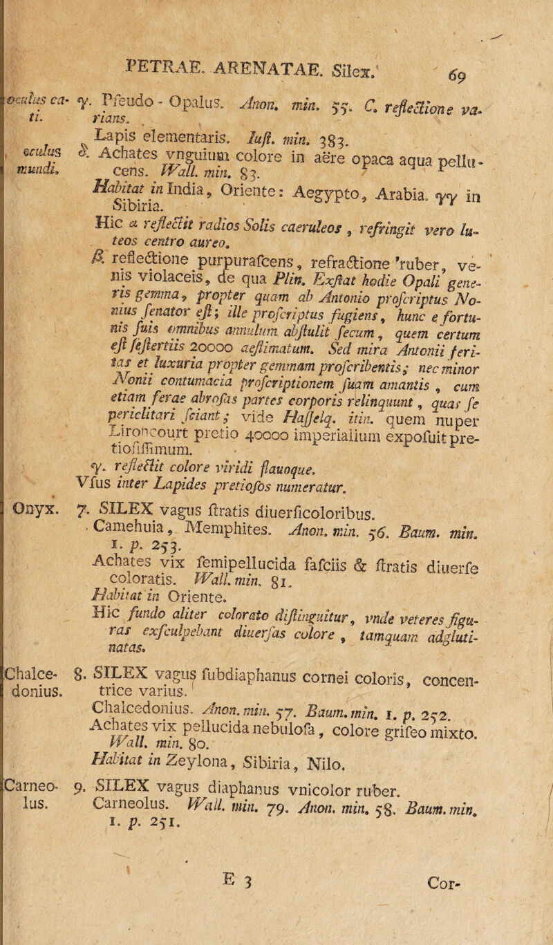 69 omhs ca- r Pfeudo - Opalus. Anon. mia. 55. C. refectione va. ti. nans. , Lapis dementaris, lujl. mia. 383. • j.s Achates ynguium colore in aere opaca aqua pellu- mundi, cens. Wall. min. 83. v ^Sidri1”111^’ °riente: Aegypto, Arabia, in Hic a reflectit radios Solis caeruleos, refringit vero lu- teos centro aurea, £ refle&ione purpurafcens, refra&ione'ruber, ve- ilis violaceis, de qua Plin. Exflat hodie Opali gene- r is gemma 9 propter quam ab Antonio profer iptus No- mus/enator efi; ille proferiptus fugietis, hunc e fortu¬ nis fuis omnibus annulum abftulit fecum, quem certum ejt fejiertiis 20000 aefimatum.. m /«■*- tas et luxuria propter gemmam proferibentis; nec minor Iconii contumacia proferiptionem fuam amantis , cum etiam ferae abrofas partes corporis relinquunt, quas fe periclitari fciant; vide Hajjelq. it in. quem nuper Lironcourt pretio 40000 imperialium expoliar pr e- tionffimum. A r % refleBit colore viridi fiauoque. Vfus mter Lapides pretiofos numeratur„ Onyx, y. SILEX vagus liratis diuerlicoloribus. . Camehuia, Memphites, min. Baum. min. 1, p, 253, Achates vix femipellucida fafeiis & liratis diuerfe coloratis. Wall min. gi. Habitat in Oriente. Hic /undo aliter colorato dijhnguitur, vtide veteres figu¬ ras exfculpebant iiuerfas colore f tamquam adgluti- natas, Chaice- §> SILEX vagus fubdiaphaous cornei coloris, concent- donlus. trice varius. Chalcedonius, Anon, min. 57. Baum. min, 1. p 2q2 Achates vix pellucida nebulofa, colore grifeo mixto Wall, min. 80. Habitat in Zeylona, Sibiria, Nilo. Carneo* 9, SILEX vagus^ diaphanus vnicolor ruber. Ius, Carneolus. Wall, min, 79, Anon. min, 58, Baum. min, 1. p, 251.