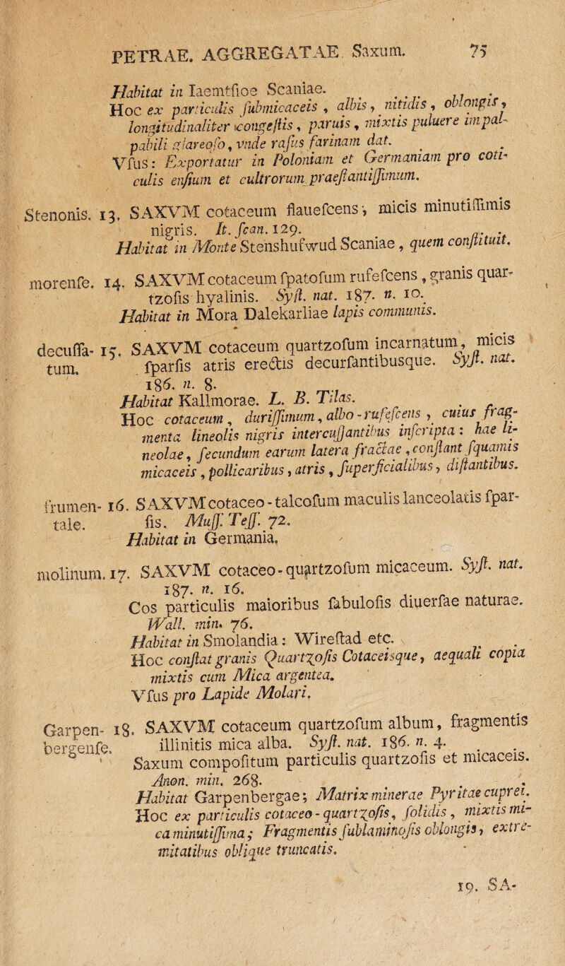 Habitat in laemtfios Scaniae. . . Hoc ex particulis fub micae eis , albis, nitidis, omqngif? longi tudinalit er «tongejlis, paritfs, mixtis putuere mpal« pabili glareofo ,vnde rdfus farinam dmt. Vfus: Exportatur in Poloniam et Germaniam pro coti¬ culis enfium et cultrorum praejlanu/imum. Stenonis. 13. SAXVM cotaceum flauefcens-, micis minutiffimis nieris. It.fcan. 129. Habitat m Monte Stenshufwlid Scaniae, conjtituit. morenfe. 14. SAXVM cotaceum fpatofum rufefeens, granis quar- tzofis hyalinis. 63;/1 nat. 187. IO*. /fofcto in Mora Dalekarliae /apw communis. decufla- i,. SAXVM cotaceum quartzofum incarnatum, micis tum. fparfis atris eredis decurfantibusque. Syft. nat. 186. 8- _ _,f Habitat Kallmorae. L. B. Tuas. Hoc cotaceum, duriffimum , albo-rujefcens , cuius ,rag^ menta lineolis nigris intercu/Jantibus mfcnpta : hae li¬ neolae, fecundum earum latera ftaciae, confiant f quartus micae eis, pollicaribus, atris, fuperficialibus, di flantibus. frumen- 16. SAXVMcotaceo-talcofum maculislanceolatis fpar- tale. iis*. MuJf.Teff.y2. Habitat in Germania. molinum. 17. SAXVM cotaceo - quartzofum micaceum. S# nat. 187. «. 16. .... Cos particulis maioribus fabulofis diuerfae naturae. Wall, min. 76. Habitat in Smolandia: Wireflad etc. Hoc conflat granis Quartgojis Cotaceisque, aequali copia mixtis cum Mica argentea. Vfus pro Lapide Molari. Garpen- 18. SAXVM cotaceum quartzofum album, fragmentis bergenfe. illinitis mica alba. Syfi.nat. i$6. n. 4. Saxum compofitum particulis quartzofis et micaceis. Anon. min. 268. t . Habitat Garpenbergae; Matrix minerae Pyntae cuprei. Hoc ex particulis cotaceo - quartzofis, /olidis, mixtis mi¬ ca minutiffima; Fragmentis fublaminojis oblongis, exire- ■natatibus oblique truncatis. TO fi A.