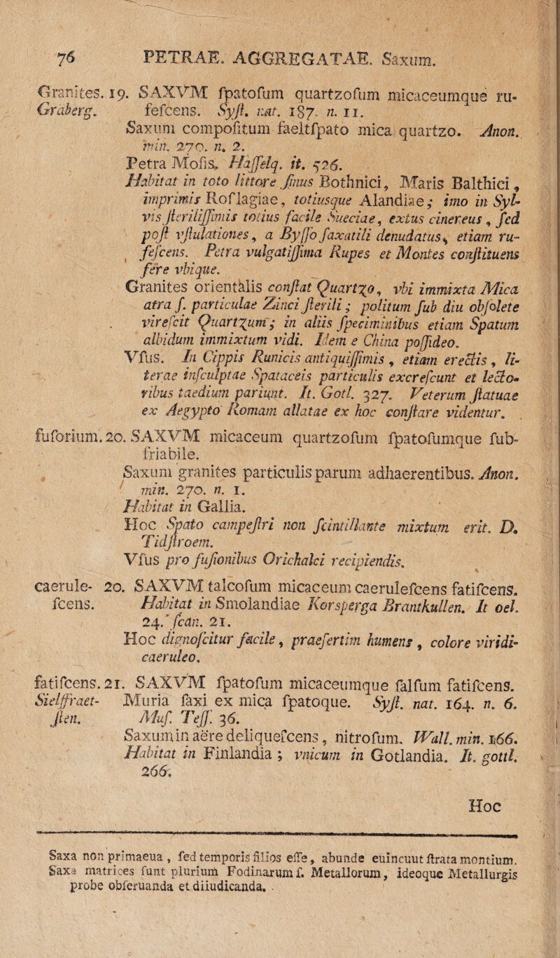 Orarutes. 19. SAXVM fpatofurn quartzofum micaceumque ru« Graberg, fefcens. SyJL nat. 187. n. 11. Saxum compofitum faeltfpato mica quartzo. Jnon. hin. 270. n. 2. Petra Molis, Haffelq. it. 526. Habitat in toto littore /mus Bothnici 9 Maris Balthici, imprimis^ Roflagiae, totiusque Alandiae,- imo in Syl- visJkriliJJimis totius facile Sueciae, extus cinereus, fcd pofi vjlulationes, a Byj]o faxatili denudatus * fefcens. Petra vulgat ijfima Rupes et Montes conjlituens fere vbique. Granites orientalis conflat Quarigo, vbi immixta Mica atra f. particulae Zinci/erili; politum fub diu obfalete vir exit Quantum; in aliis fpeciminibus etiam Spatum albidum immixtum vidi, liem e China poffideo. Vfus. In Cippis Runicis antiquijjimis , etiam erectis , II terae infculpiae Spatacsis particulis excrefcunt et lecto* vibus taedium pariigit. It.Gotl. 327. Veterum /atuae ex Aegypto Romam allatae ex hoc conjiare videntur. fuforium. 20. SAXVM micaceum quartzofum fpatofumque fub- friabile. Saxum granites particulis parum adhaerentibus, Alton, min. 270. n. 1. Habitat in Gallia. Hoc Spato campe/ri non fdntillante mixtum erit. D, Tidjtroem. Vfus pro fu/onibus Orichalci recipiendis. caerule- 20. SAXVM talcofum micapeum caerulefcens fatifcens, fcens. Habitat in Smolandiae Korsgerga Rrantkullen. It oel 24ffcah. 21. Hoc dignofcitur facile, praefertim hument, colore viridi* caeruleo. fati fcens. 21. SAXVM fpatofurn micaceumque falfum fatifcens. Sielffraet- Muria faxi ex mica fpatoque. Sv[l. nat. 164 n. 6. /en. Muf. Teff. 36. Saxum in aere deliquefcens 9 nitrofum. Wall. min. 166. Habitat in Finlandia ; vnicum in Gotlandia, It. gottl. 266. Hoc Saxa non primaeua , fed temporis filios efie, abunde euincuut lirata montium. Saxa matrices funt plurium Fodinarum f. Metallorum, ideoque Metallurgis probe obferuanda et diiudicanda.
