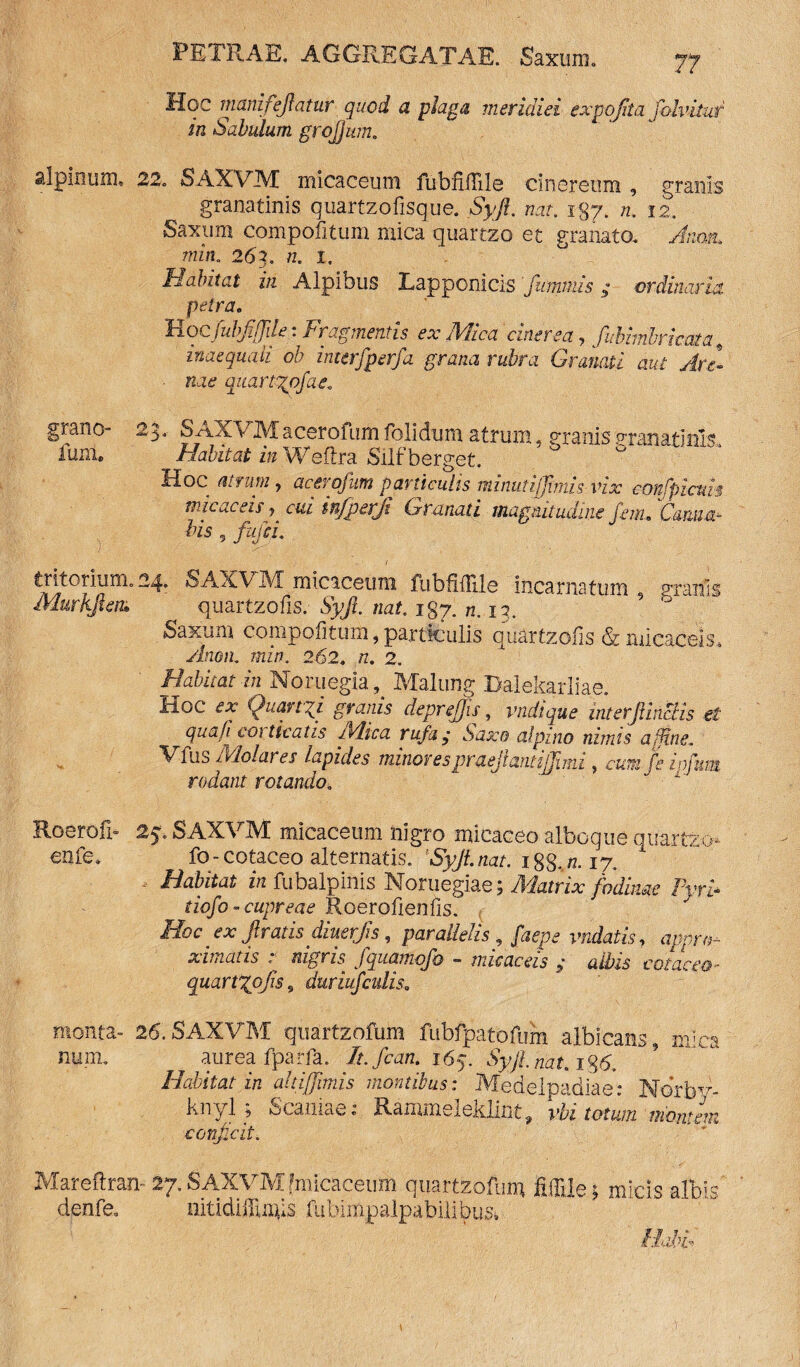 Hoc manifejtatur quod a plaga meridiei expofita fobituf in Sabulum grofjum. alpimm 22. SAXVM micaceum fubnflile cinereum , granis granatinis quartzofisque. Syjl. nat. i$y. n. 12. |axum compofitum mica quartzo et granato. min. 263. w. 1, Habitat in Alpibus Lapponicis fuimus; ordinaria. petra. Hocfubfiffile: Fragmentis ex Mica cinerea, fubhnbricata, inaequali ob interfperfa grana rubra Granati aut Are- • iuc quartzofae. prano- fum. 23. SAXVMacerofum folidum atrum, granis mnatink Habitat in Weflra Silf berget. Hoc atrum, acerofum paniculis minutijjimis vix confpicuh micae eis ? c&z infperji Granati magnitudine fem. Canna- bis , fufii. tritorium. 24. SAXVIVT mioceuni fiibUdile incarnatum 5 granis Murkften» quavtzotis. Syjl. nat. igp. n. 17. * 9 Saxum compofitum, particulis quartzofis & xuicacek xinoa. azz/;. 262. 7Z. 2. Habitat in Noruegia Mailing Balekarliae. Hoc Ouanrf granis deprejjis, vndtque interJUnciis e£ quafi coi ticatis jYlica rufa, Saxo alpj.no nimis a fine. V fus Molares lapides minores praejiant illimi, fe lofum rodant rotando. Roerofi- enfe. 25; SAXVM micaceum nigro micaceo alboque quartzo fo - cotaceo alternatis. nat. 188- /z. 17. - *« fubalpinis Noruegiae; A&znX tiofo - cupreae Roerofienfis. Hoc ex firatis diuerjis, parallelis, faepe vndatis, xunatis . nigris fquamqfo — nucaceis $ albis cotaceo- quartzofis, duriufculise tu morita- 26. SAXVM quartzofum fubfpatofum albicans mi num. aurea fparfa. /f./« 165. %Z„a(.i8<S Habitat in ahiffimis montibus: Medelpadiae: Norby- knyl 5 Scaniae: Ranuns 1 eitlint ^ vbi totwn montem conjicit. Mareftran- denfe. . SAXVM fmicaceum quattzofuri* fig|e; micis albi mtidifuiiis fubimpalpabilibus4 „q \