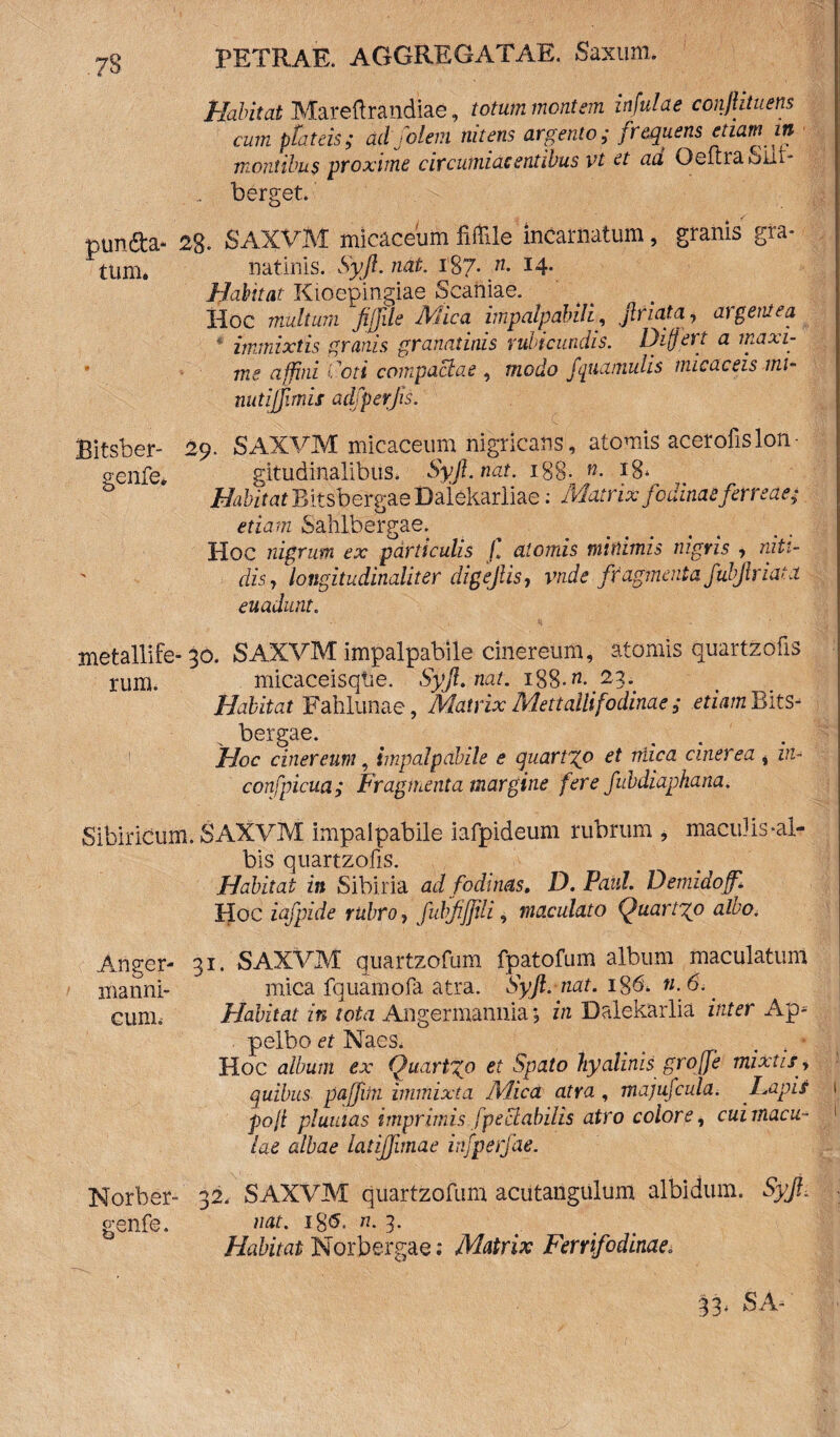 Habitat Mareftrandiae, totum mentem infulae confiituens cum plateis; ad fdem nitens argento; frequens etiam in montibus proxime circumiaeentibus vt et ad OeltraSnt- berget. pun&a- 28- SAXVM micaceuih Mle incarnatum, granis gra- tum. natinis. Syft. nat. 187. n. 14. Habitat Kioepingiae Scaniae. Hoc multum fiffde Mica impalpabili, ftriata7 algent ea immixtis granis granatinis rubicundis. Differt a maxi¬ me affini i ’oti compactae , modo fipiamuhs nucaceis mi- nutijjirnis ad/per jis. Bitsber- genfe. 29. SAXVM micaceum nigricans, atomis acerofislon¬ gitudinalibus. Syft.nat. 188- «• 18* Habitat Bitsbercae Dalekariiae: Matrix fodinae feneae; o etiam Sahlbergae. Hoc nigrum ex particulis f atomis minimis nigris , niti¬ dis j longitudinaliter digejlis, vnde fragmenta fubjlriata euadunt. metallife- 30. SAXVM impalpabile cinereum, atomis quartzofis rum. micaceisqtie. Syft.nat. 188 .«• 23*. Habitat Fahlunae, Matrix Me tt alit fodinae ; etiam Bits- bergae. Hoc cinereum, impalpabile e quartgo et mica cinerea , in- confpicua; Fragmenta margine fere fubdiaphana. Sibiricum. SAXVM impalpabile iafpideum rubrum , maculis-al¬ bis quartzofis. Habitat in Sibiria ad fodinas. D. Paul. Demidoff. Hoc iafpide rubro, fuhjijjili, maculato Quartgo alvo. Angfer- 31. SAXVM quartzofum fpatofum album maculatum manni- mica fquamofa atra. Syft. nat. 18& «. 6. cum. Habitat in tota Angermannia j in Dalekarlia inter Ap* pelbo et Naes. . , * Hoc album ex Quartgo et Spato hyalinis grojfe mixtis> quibus pajfitn immixta Mica atra , majufcula. Lapis I pofi plumas imprimis f pe clabilis atro colore, cuimacu- 1 lae albae latifftmae infperfae. Norber- 32. SAXVM quartzofum acutangulum albidum. Syft, genfe. nat. «. 3- Habitat Norbergae .* Matrix Ferrifodinae. 33< SA-