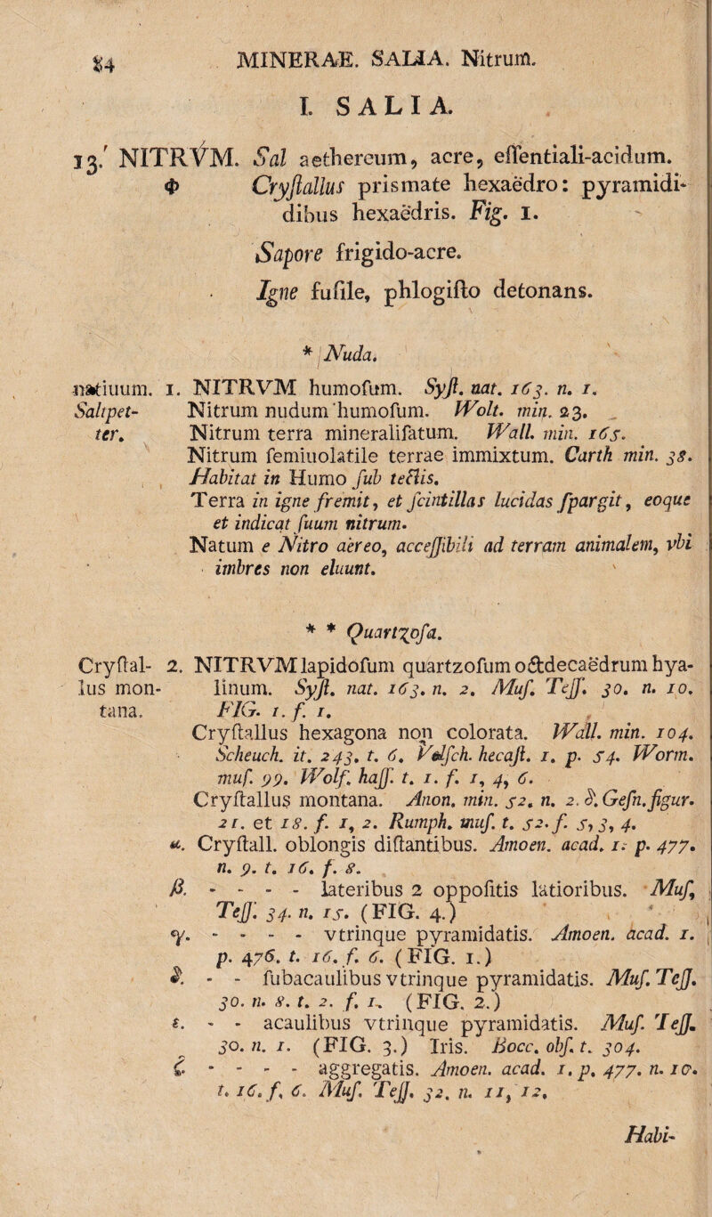 L SALIA. 33/ NITRVM. Sal aethereum, acre5 effentiali-acidum. 4> Cryjtallus prismate liexaedro: pyramidi* dibus hexaedris. Fig. I. Sapore frigido-acre. Igne fufile, phlogifto detonans. * Nuda. ■ I : natiuum. 1. NITRVM humofum. Syjt. nat. 163. n. 1. Saltpet- Nitrum nudum 'humofum. IVolu min. 23. ter. Nitrum terra mineralifatum. Wall min. 16 s. Nitrum femiuolatile terrae immixtum. Carth min. 38. Habitat in Humo fub teclis. Terra in igne fremit, et fcintillas lucidas fpargit, eoque et indicat fuum nitrum. Natum e Nitro aereo, accejjihili ad terram animalem, vbi imbres non eluunt. * * Quartypfa. Cryftal- 2. NITRVM lapidofum quartzofum o&decaedrum hya¬ lus mon- linum. Syjl. nat. 163. n. 2. Muf. Tejf. 30. n. 10. tana. FIG. r.f. 1. Cryftallus hexagona non colorata. Wall. min. 104. Sclieuch. it. 243. t. 6. Vdfch. hecajl. /. p. S4. Worm. muf. 99. Wolf. hajf. t. 1. f. /, 4, 6. Cryftallus montana. Anon. min. 32. n. 2. fr.Gefn.figur. 21. et 18. f. j, Rumph. muf. t. s^.f. s73, 4. Cryftall. oblongis diftantibus. Amoen. acad. 1. p. 477. n. 9. t. 16. f. 8. A. - - - - lateribus 2 oppofitis latioribus. Muf Tejf. 34. n. ij. (FIG. 4.) Y- - * - - vtrinque pyramidatis. Amoen. acad. 1. p. 476. t. 16. f. 6. (FIG. 1.) - - fubacaulibus vtrinque pyramidatis. Muf.TcJJ. 30. n. 8. t. 2. f. r.. (FIG, 2.) t. - - acaulibus vtrinque pyramidatis. Muf. Tejf, 30. n. 1. (FIG. 3.) Iris. Bocc.obft. 304. C - - * - aggregatis. Amoen. acad. 1. p. 477. n. io, t. 16. f. 6. Muf Tejf, 32. n. 11, 12,