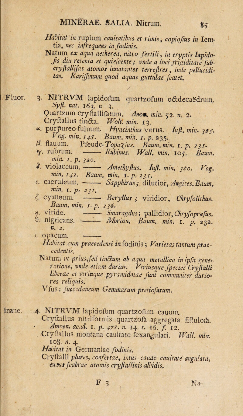 Habitat in rupium cauitatibus et rimis, copiojius in Iem- tia, nec infrequens in fodinis. Natum ex aqua aether ea, nitro fertili, in cryptis lapido- fis diu retenta et quiefiente; vnde a loci frigiditate fub- ctyflallifat atomos innatantes tevrejlres , inde pellucidi- tas. RariJJimum quod aquae guttulae fiat et. / Fluor. 3. NITRVM lapidofum guarfzofum oddecaefdruiu, Syft. nat. 163. n 3. Quartzum cryftallifatum. Ano». Wn. 52. n. 2. Cryftallus tirwfta. Wolt, min. 13. et. purpureo-fuluum. Hyacinthus verus. hfi* min. Vog. min. 14S, Raum. min. /. p. 235. A flauum. Pfeudo-Topa^ Ius. Raum. min. r. p. 23/. y. rubrum. Z&Mniw. min. 103. Bam. min. i. p. jao. violaceum.-— Amefhyfisus. lufi. min. 3fio. Vog. min. 142. Baurn, mz/z. 1 .p.2gs* e. caeruleum. -- Sapphirus;, dilutior, Angites.Raum. min. 1. p. 231. £ cyaneum. ——- Beryllus ; viridior, Chryfolithus. Baurn. min. /. p. 236+ /j. viride. ——- Smaragdus; pallidior, Chryfopr&fus. $. nigricans. — Morion. Rawm. 7711/2. 1. p. 332. w. 2. opacum. ——— Habitat cum praecedenti in fodinis; Varietas tantum prae¬ cedentis. ISiatuni vt priuSjfed tinctum ab aqua metallica inipfa gene* ratione, vnde etiam durius. Vtriusque fpeciei Cryfialli liberae et vtrinque pyramidatae funt communiter durio¬ res reliquis. Vfus: juccedaneum Gemmarum pretiofarum. inane. 4. NITRVM lapidofum quartzofum cauum, Cryftallus nitriformis quartzofa aggregata fiftulofa. ' Amoen. acad. 1. p. 473. n. 14. t. 16. f. °I2. Cryftallus montana cauitate fexangulari. Wall, mim IOg. 72. 4. Habitat in Germania e fodinis. Cryftalli plures, confertae, intus canae cauitate angulata, acHis fiabrae atomis cryfiallinis albidis. Na-