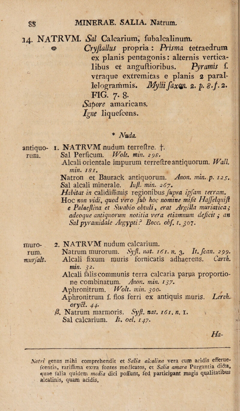 S8 34. NATRVM. Sal Calcarium, fubalcalinum. o Cryjldllus propria : Prisma tetraedrum ex planis pentagonis: alternis vertica¬ libus et anguflioribus. Pyramis f. vtraque extremitas e planis 2 paral- lelogrammis. Mylii fdxW. 2. p. <?./. 2* FIG. 7. 8- Sapore amaricans, liquefcens. * Nuda. antiquo- 1. NATRVM nudum terreflre. f. rum. Sal Perficum. Wolt. wizVz. 27.9. Alcali orientale impurum terreflre antiquorum. Wall, min. 1.9/. Natron et Baurack antiquorum. ,^/zo/z. min. p. 12S. Sal alcali minerale, izz/f mz/z. 2 <57. Habitat in calidiffimis regionibus /apra zp/aw terram. Hoc non vidi, quod vero fub hoc nomine mi/it HaJJelqniJl e Palae/tina et Swabio obtuli, mzt Argilla muriatica; adeoque antiquorum notitia vera etiamnum dejicit ,* an Sal pyramidale Aegypti ? Bocc. obf. t.jo7. muro- 2. NATRVM nudum calcarium, rum. Natrum murorum. Syft. nat. /«'f/. ;z. 3. It.fcan. 299. murjalt. Alcali fixum muris fornicatis adhaerens. Carth. min. 32. Alcali falis communis terra calcaria parua proportio¬ ne combinatum. Anon. min. 137. Aphronitrum. Wolt. min. 300. Aphronitrum f. flos ferri ex antiquis muris. Lerck. orycl. 44. A Natrum marmoris. Syjl. nat. i6i.n. 1. Sal calcarium. It. oel. 1^7- Ha- Natri genus mihi comprehendit et Salia alcali na vera cum acidis efferue- fcentia, rariffima extra fontes medicatos, et Salia amara Purgantia difta, quae falia quidem media dici poliunt, fed participant mugis qualitatibus aicalinis, quam acidis.