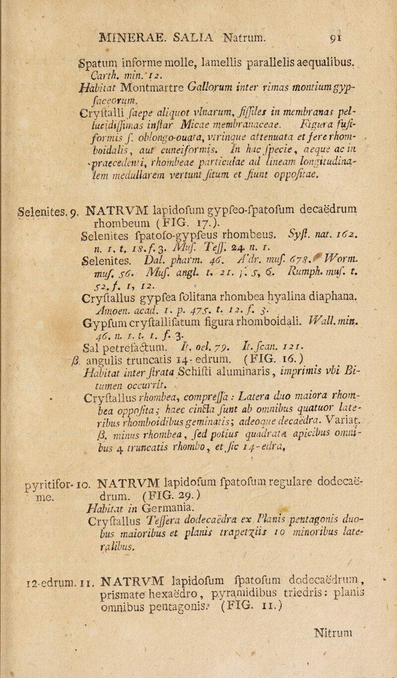 Spatum informe molle, lamellis parallelis aequalibus. Carth. min. 12. Habiiat Montmartre Gallorum, inter rimas montium gyp- fac e orum. Cryttalli faepe aliquot vlnarum, fijjiles in membranas pel- iucidiffimas injlar Micae membranaceae. Figura fujir formis f oblongo- ouata, vtr inque attenuata et fere rhom¬ boidalis, aut cuneiformis. In hac fpecie, aeque ac m 'praecedenti, rhombeae particulae ad lineam longitudina¬ lem medullarem vertunt Jitttm et Jiunt oppojitae, Selenites. 9. NATRVM lapidofum gypfeo-fpatofum decaedrum rhombeum (JblG, 17.). Selenites fpatofo-gypfeus rhombeus. Syfl. nat. 162. n. 1. t. is, f. 3* Mu/. Tejf, 24. n. 1. Selenites. Dal. pharm. 46. J’dr. muf 678,^ Wornu muf, s6. Muf. angi t. 21. f s, 6. Rumpk. mttf. t. Sz.f. 17 12. Cryftallus gypfea folitana rhombea hyalina diaphana. Amo en. ac ad. 1. p. 47 S, t, 12. f. 3. Gypfum cryftallifatum figura rhomboidali. Wall min. 46. n. t. t. 1. f* 3. Sal petrefadum. It.oel.79. It.fcan. 121, §. angulis truncatis 14-edrurn, (FIG. 16.). Habitat inter firata Schifti aluminatis, imprimis vbi Bi¬ tumen occurrit. Cryftallus rhombea, comprejja : Latera duo maiora rhom- bea oppojita; haec cintla funt ab omnibus quatuor late¬ ribus rhomboidibus geminatis; adeoque de caedra. Variat, /i. minus rhombea, fed potius quadrata apicibus omni¬ bus 4 truncatis rhombo, etjic 14-edra, pyritifor-10. NATRVM lapidofum fpatofum regulare dodecae- me. drum. (FIG. 29.) Habitat in Germania. Cryftallus Teffera dodecaedm ex Planis pentagonis duo¬ bus maioribus et planis trapetyiis 10 minoribus later rglibus. i2-edrum. il. NATRVM lapidofum fpatofum dodecaedrum, prismate hexaedro, pyramidibus ^ triedris: planis omnibus pentagonis^ (FIG. 11.) Nitrum