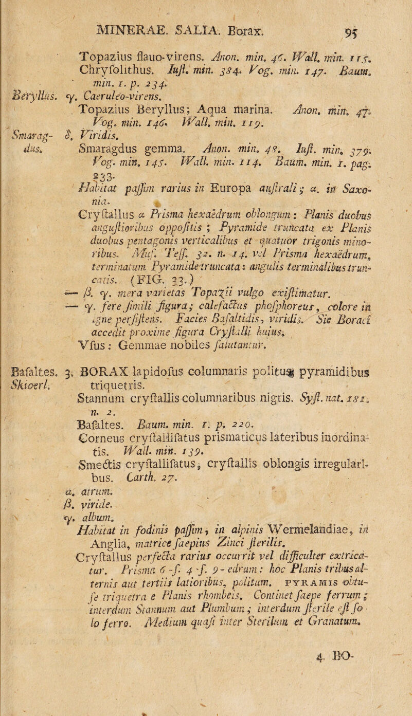 Topazius flauo-virens. Arion, min. 46. Wall min. 1 rr. Chryfolithus. luji, min. 384. Vog. 7«/«. /^7. Zfcai»; 7/2/fl. r, p. 234. Eeryllus. <y. Caeruleo-virens. Topazius Beryllus.; Aqua marina. -Anan, min. ^7; »H7z. 146- Wall. min. 119. Smarag- Viridis. Smaragdus gemma. JWz. min. 43. lufi. min, 77^» Fog. min. 144- Wall, min. iiy. Ratim. min. i. pag, 233. -*N W t/ Habitat pajjim rarius in Europa aujlrali 4 a. in Saxo- nia. Cryftallus a Prisma hexaedrum oblongum : Planis duobus angujiiovibus oppofitis ; Pyramide truncata ex Planis duobus pentagonis verticalibus et quaiuor trigonis mino¬ ribus. AA/1 Te])'. 32. n. ,14. vel Prisma hexaedrum, terminatum Pyramide truncata: angulis terminalibus trun¬ catis. {FIO. 23.) <— /i. q/. mera varietas Topazii vulgo exijlimatur. «— y. fere Jimili figura; calefacitis phofphoreus, colore fit tgne. perjifiens. Facies Bafaltidis, viridis. Sic Moraci accedit proxime figura CryJLilli huiuss Vfus: Gemmae nobiles fialutantar. Bafaites. 3, BORAX lapidofus columnaris politu^ pyramidibus Skimrl. triquetris. Stannum cryflallis columnaribus nigris. 5yj?. n. 2. Bafaites. Baum. mm. r. p. 220. Corneus cryftaiiifatus prismaticus lateribus inordina¬ tis. /Fai/. min. 139. Smedis cryftallifatus ? cryflallis oblongis irregulari¬ bus. CarrL 27. atrum. /i. viride. «y. album. Habitat in fodinis pajfim, in alphus Wermelandiae, ia Anglia, matrice faepius Zinci jierilis. Cryftallus perfecta rarius occurrit vel difficulter extrica¬ tur. Prisma 6 -fi 4 f. 9- edrum: hoc Planis tribus al¬ ternis aut tertiis latioribus, peditum, pyramis obtu- fe triquetra e Planis rhombeis. Continet faepe ferrum ; 'interdum Stannum aut Plumbum; interdum Jlerile ejlfio lo ferro. Medium quaji inter Sterilum et Granatum• 4. BO