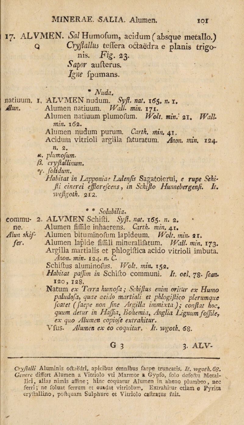 MlNERAE. --SALIA, Alumen. sqi 17, ALVMEN» Sal Humofum^ acidum (absque metallo.) q Cryjlallm teffera octaedra e nis. Fig. 23. Sapor auRerus. Igne fpumans. jiatiuum, i, ALVMEN nudum, Syfl. nat. 16$, n. x. Muti, Alumen natiuum. Wall min. 171. Alumen natiuum plumofum. Wolt. mini 21, Wall min. 162. Alumen nudum purum, Carth. min, 41. Acidum vitrioli argilla faturatum, Jkoiu min. 124. *. plumofum, 13. cryjlallinum• «y. /olidum. Habitat in Lapponiae hulenfis Sagatoienii, f jii cinerei efflor efc ens ? in Sdiijlo Hmnebergenfu It, ivefigoth. 212. ne. Alumen fiffile inhaerens. GrfA. ttzzw. 41. „ A/im s/uy- Alumen bituminofum lapideum. Wdt. min. ar*. fer; Alumen lapide fiffili mineralifatum. JFu//» 173, Argilla martialis et phlogiftica acido vitrioli imbuta. Anon. mz*K. 124. k. C Schiftus aluminofus. Ifo/t. min. 152, Habitat pafflm in Schifto communi, /t. oel, 73. fean» ISO» 128. Natum fx Terra httmofa ; Schijlus enim oritur ex Humo paludofa, 4»^ martioli et phlogijtico plerumque fcatet (faepe non fine Argilla immixta); conflat hoc,, quum detur in Hafflia, E ohe mia, Anglia Lignum fofiley ex quo Alumen copiofe extrahitur♦ Vfus. Alumen ex eo coquitur, A, wgoth £8. . . , G 3 3, ALT- _ _ _ — — ■ ——- Cryflalll Aluminis ocfcaedri, apicibus omnibus faepe truncatis. If. wgoth. Gg. Genere differt Alumen a Vitrlolo vti Marmor a Gypfo, folo defeftu Metal¬ lici, alias nimis affine; hinc coquatur Alumen in alieno plumbeo, nec ferri; ne foluat ferrum et suadat vitriolum. Extrahitur etiam © JPyrita cryftallino, poflquam Sulphure et Vitriolo cailratus fuit. planis trigo