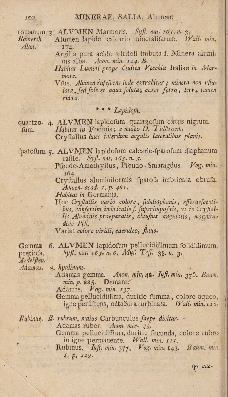 romanum. 3. ALVMEN Marmoris. Syjl nat. 16$. n. 3. Rimersk ^ Alumen lapide calcario mineralifatum. Wall min, 4lun> 174. Argilla, pura acido vitrioli imbuta f. Minera alumb nis alba. Anon. mzn. /24. Habitat Lumini prope Ciuitta Vecchia Italiae in IVfar* more. Vfus. Alumen rufefcens inde extrahitur ; minera non vftu- fora, fed fote et aqua jolula; caret ferro, terra tamen rubraa * * * Lapidofa. quartzo 4„ ALVMEN lapidofum quartzofum extus nigrum. fum. Habitat in Fodinis; a mufeo D. 7 idjlroem. CryftallllS haec interdum angulis lateralibus planis* fpatofum. 5. ALVAJEN lapidofum calcario-fpatofum diaphanum rafile, Syjl. nat. 16s• n. s- Ffeudo-Ametliyflus, Pfeudo - Smaragdus. Vog. min» 164. Cryftallus aluminiformis fpatofa imbricata obtufa» Amoen* acad. i.p- 481, Habitat in Germania. Hoc Cryftaliis vario colore, fubdiaphanis, efferuefcenti- bus, confertim imbricatis f. fuperimpoftis, vt in Cryjl al¬ lii Aluminis praeparatis, obtu/ius angulatis, magnitit* dins Piji. Variat colore viridi, eaeruleoy ftauo, Gemma ALVMEN lapidofum pellucidiffimum folidiffimurn, pretiofa. nar. m G TejJ,, 33. n. 3. A e dei flem Adamas» hyalinum. Adamas gemma. Anon. 42. /«/?. min, 376. ifaifw. min. p. 225. Demant; Adamas. Fqgr rmw. /37. Gemma pellucidiffima, duritie fumma, colore aqueo, igne perfiflens, odaedra turbinata. Wall, min. 110* Ruimus, rubrum, #74/2*5 Carbunculus dicitur. • Adamas ruber. Anon. min. 43. Gemma pellucidifTinia, duritie fecunda, colore rubro in igne permanente. HAi//. /n/m ///. Rubinus. /«/, 7722/2. 377, Vog, min. 143. Baum. min. I, f» -2-2,?. ea?»